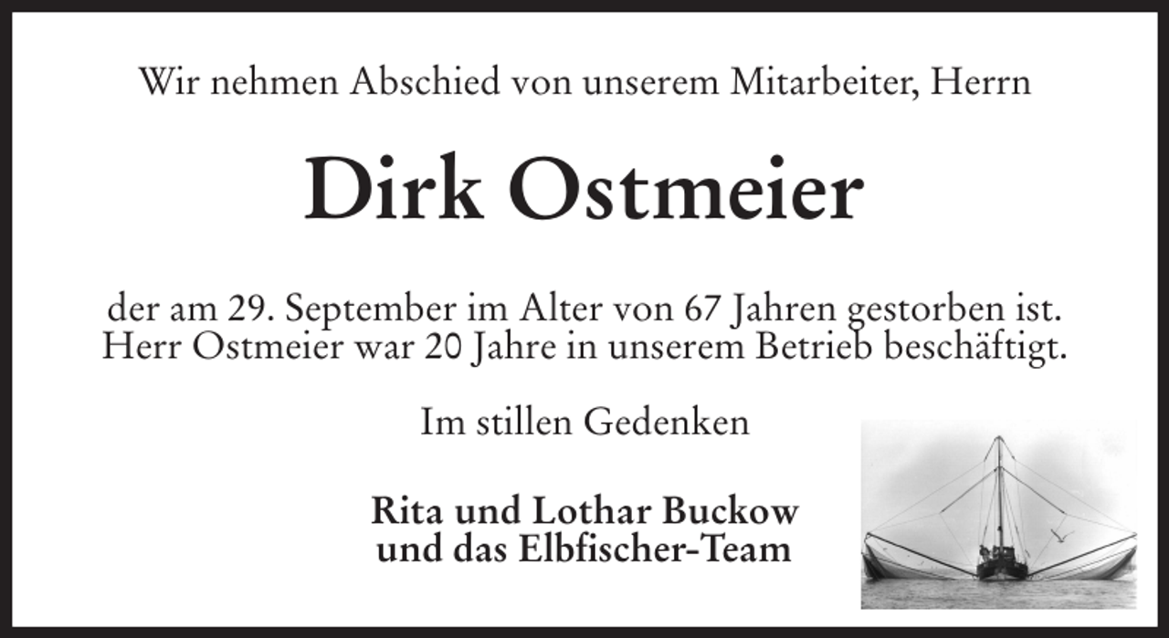<p>Wir nehmen Abschied von unserem Mitarbeiter, Herrn<br />Dirk Ostmeier<br />der am 29. September im Alter von 67 Jahren gestorben ist. Herr Ostmeier war 20 Jahre in unserem Betrieb beschäftigt.</p><p>Im stillen Gedenken<br />Rita und Lothar Buckow<br />und das Elbfischer-Team</p>