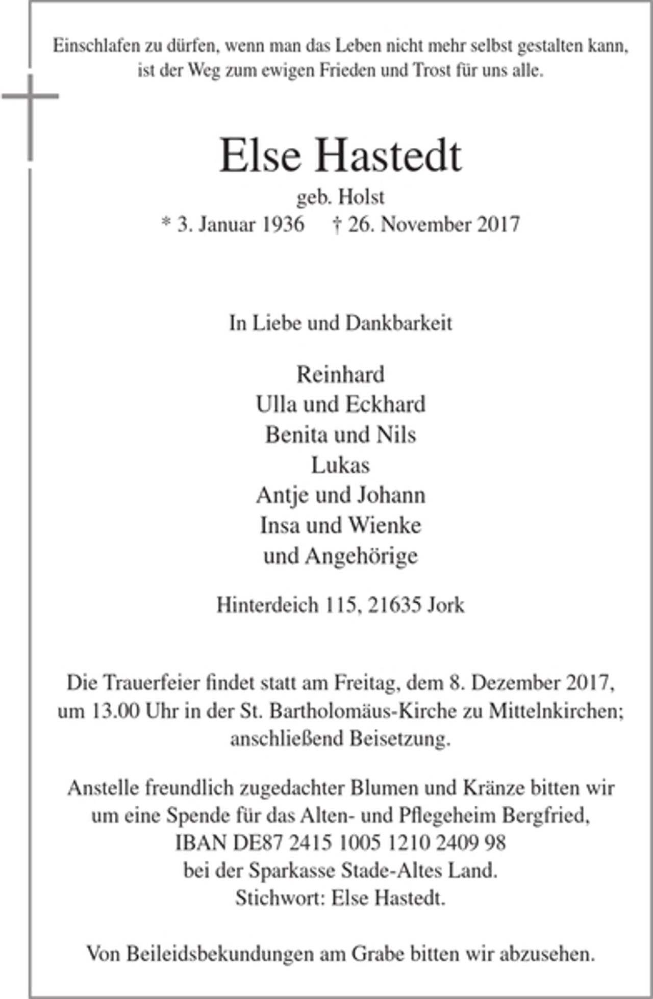 <p>Einschlafen zu dürfen, wenn man das Leben nicht mehr selbst gestalten kann, ist der Weg zum ewigen Frieden und Trost für uns alle.</p><p>Else Hastedt<br />geb. Holst<br />* 3. Januar 1939 + 26. November 2017</p><p>In Liebe und Dankbarkeit</p><p>Reinhard<br />Ulla und Eckhard<br />Benita und Nils<br />Lukas<br />Antje und Johann<br />Insa und Wienke<br />und Angehörige</p><p>Hinterdeich 115, 21635 Jork</p><p>Die Trauerfeier findet statt am Freitag, dem 8. Dezember 2017, um 13.00 Uhr in der St. Bartholomäus-Kirche zu Mittelnkirchen; anschließend Beisetzung.</p><p>Anstelle freundlich zugedachter Blumen und Kränze bitten wir um eine Spende für das Alten- und Pflegeheim Bergfried,<br />IBAN DE87 2415 1005 1210 2409 98 bei der Sparkasse Stade-Altes Land.<br />Stichwort: Else Hastedt.</p><p>Von Beileidsbekundungen am Grabe bitten wir abzusehen.</p>