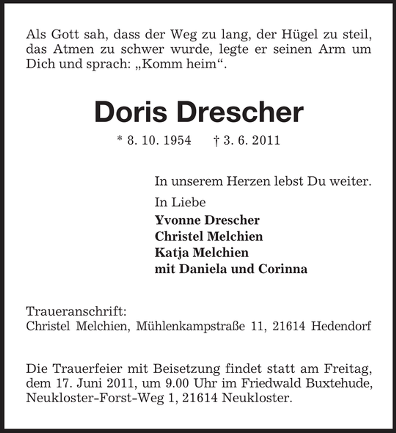 <p>Als Gott sah, dass der Weg zu lang, der Hügel zu steil, das Atmen zu schwer wurde, legte er seinen Arm um Dich und sprach: „Komm heim“.<br />Doris Drescher<br />* 8. 10. 1954 † 3. 6. 2011<br />In unserem Herzen lebst Du weiter.<br />In Liebe<br />Yvonne Drescher<br />Christel Melchien<br />Katja Melchien<br />mit Daniela und Corinna<br />Traueranschrift:<br />Christel Melchien, Mühlenkampstraße 11, 21614 Hedendorf<br />Die Trauerfeier mit Beisetzung findet statt am Freitag, dem 17. Juni 2011, um 9.00 Uhr im Friedwald Buxtehude, Neukloster-Forst-Weg 1, 21614 Neukloster.</p>