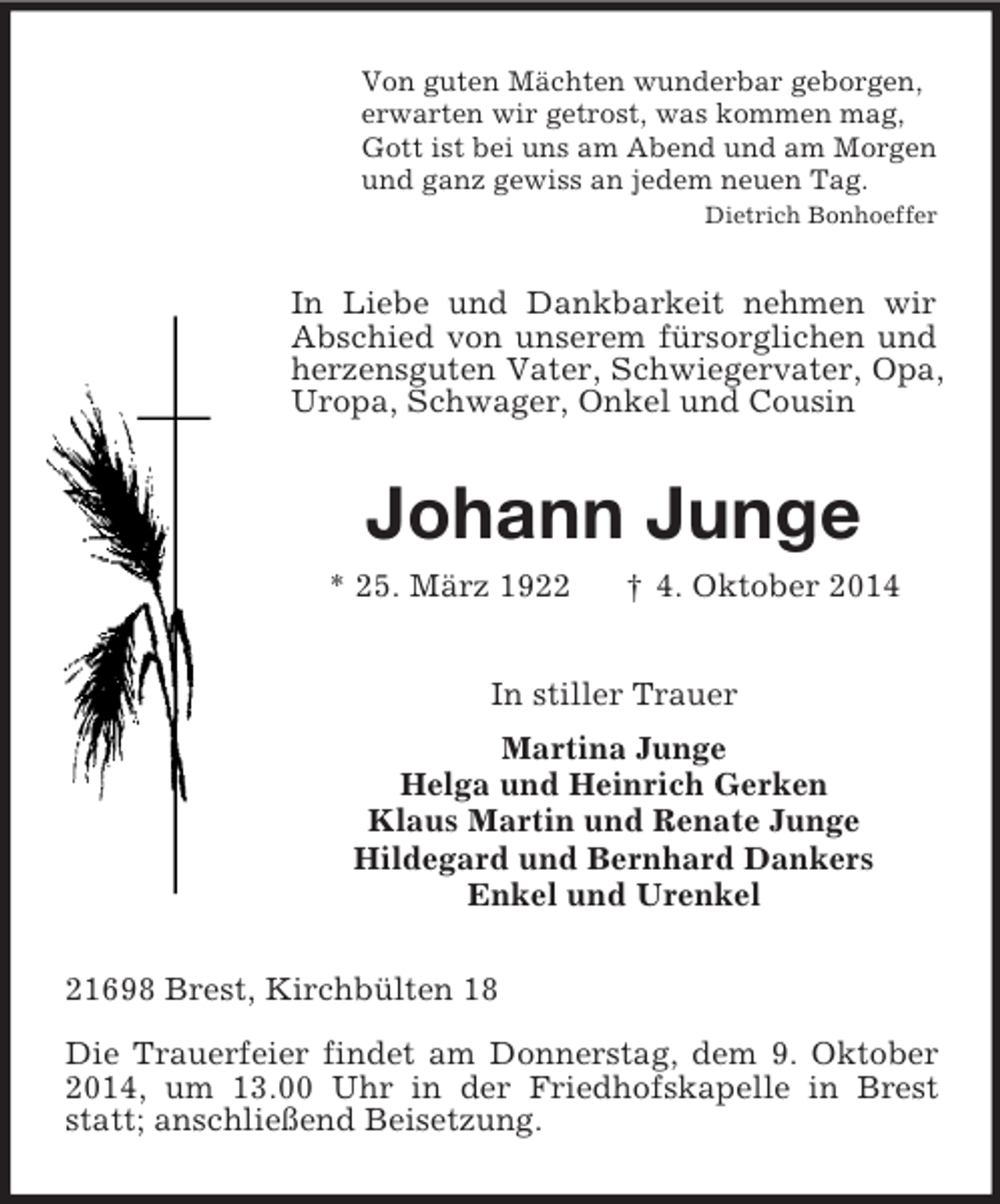 <p>Von guten Mächten wunderbar geborgen,<br />erwarten wir getrost, was kommen mag,<br />Gott ist bei uns am Abend und am Morgen<br />und ganz gewiss an jedem neuen Tag.<br />Dietrich Bonhoeffer<br />In Liebe und Dankbarkeit nehmen wir Abschied von unserem fürsorglichen und herzensguten Vater, Schwiegervater, Opa, Uropa, Schwager, Onkel und Cousin<br />Johann Junge<br />* 25. März 1922 † 4. Oktober 2014<br />In stiller Trauer<br />Martina Junge<br />Helga und Heinrich Gerken<br />Klaus Martin und Renate Junge<br />Hildegard und Bernhard Dankers<br />Enkel und Urenkel<br />21698 Brest, Kirchbülten 18</p><p>Die Trauerfeier findet am Donnerstag, dem 9. Oktober 2014, um 13.00 Uhr in der Friedhofskapelle in Brest statt; anschließend Beisetzung.</p>