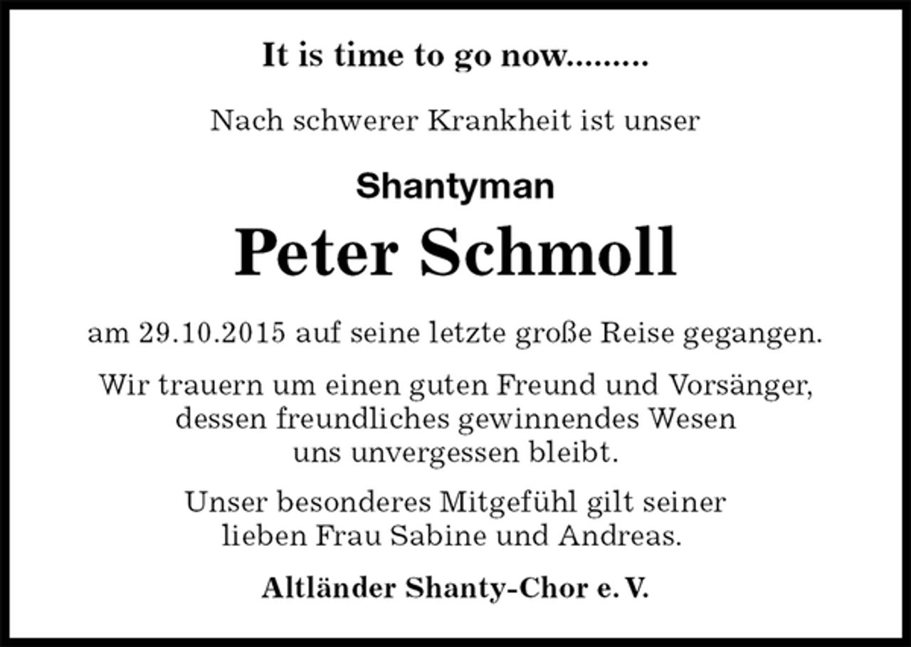 <p>Nach schwerer Krankheit ist unser<br />Shantyman<br />Peter Schmoll<br />Unser besonderes Mitgefühl gilt seiner<br />lieben Frau Sabine und Andreas.<br />Altländer Shanty-Chor e. V.<br />am 29.10.2015 auf seine letzte große Reise gegangen.</p>
<p>Wir trauern um einen guten Freund und Vorsänger,<br />dessen freundliches gewinnendes Wesen<br />uns unvergessen bleibt.<br />It is time to go now.........</p>