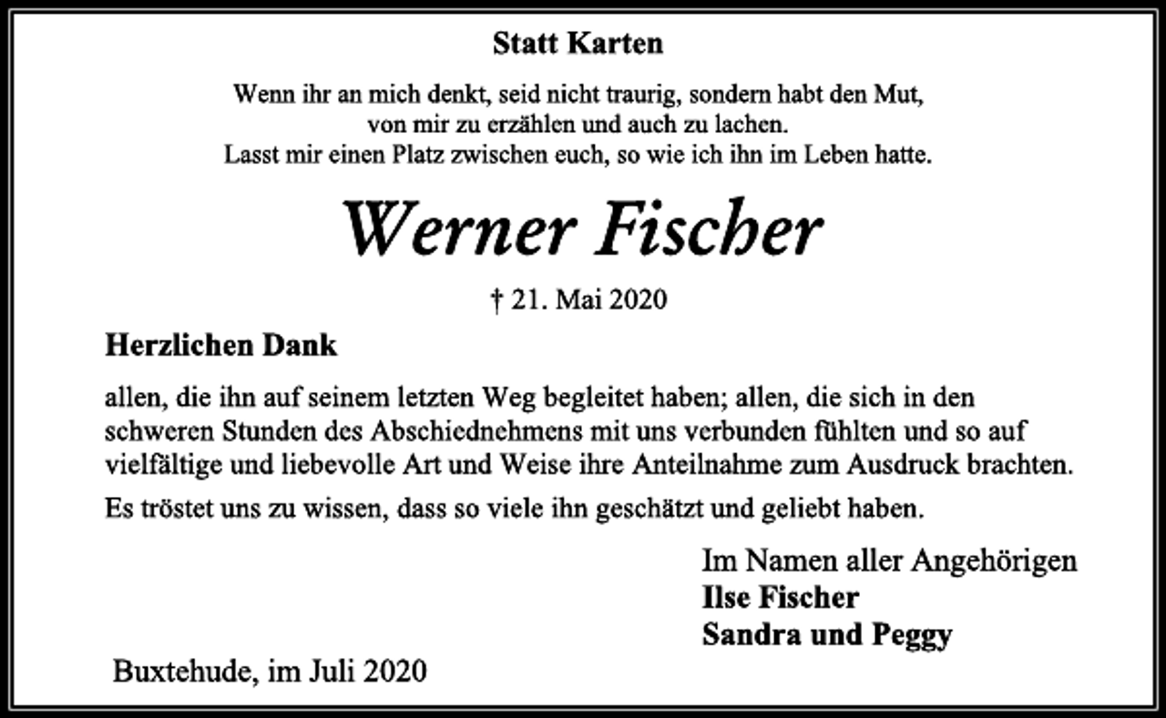 <p>Statt Karten<br />Wenn ihr an mich denkt, seid nicht traurig, sondern habt den Mut,<br />von mir zu erzählen und auch zu lachen.<br />Lasst mir einen Platz zwischen euch, so wie ich ihn im Leben hatte.<br />Werner Fischer<br />† 21. Mai 2020<br />Herzlichen Dank<br />allen, die ihn auf seinem letzten Weg begleitet haben; allen, die sich in den<br />schweren Stunden des Abschiednehmens mit uns verbunden fühlten und so auf<br />vielfältige und liebevolle Art und Weise ihre Anteilnahme zum Ausdruck brachten.<br />Es tröstet uns zu wissen, dass so viele ihn geschätzt und geliebt haben.<br />Im Namen aller Angehörigen<br />Ilse Fischer<br />Sandra und Peggy<br />Buxtehude, im Juli 2020</p>
