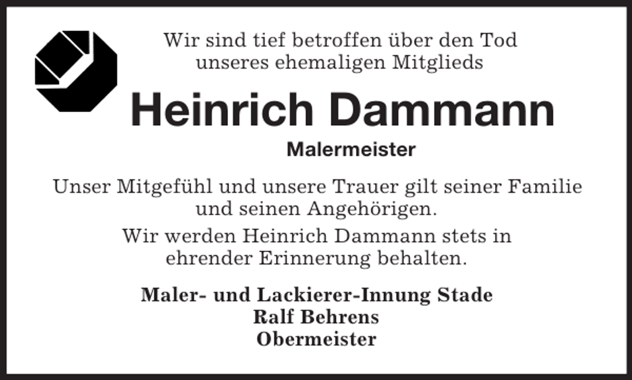 <p>Wir sind tief betroffen über den Tod<br />unseres ehemaligen Mitglieds<br />Heinrich Dammann<br />Malermeister<br />Unser Mitgefühl und unsere Trauer gilt seiner Familie und seinen Angehörigen.<br />Wir werden Heinrich Dammann stets in<br />ehrender Erinnerung behalten.<br />Maler- und Lackierer-Innung Stade<br />Ralf Behrens<br />Obermeister</p>