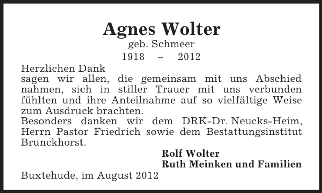 <p>Agnes Wolter<br />geb. Schmeer<br />1918 – 2012<br />Herzlichen Dank<br />sagen wir allen, die gemeinsam mit uns Abschied<br />nahmen, sich in stiller Trauer mit uns verbunden<br />fühlten und ihre Anteilnahme auf so vielfältige Weise zum Ausdruck brachten.<br />Besonders danken wir dem DRK-Dr. Neucks-Heim, Herrn Pastor Friedrich sowie dem Bestattungsinstitut Brunckhorst.<br />Rolf Wolter<br />Ruth Meinken und Familien<br />Buxtehude, im August 2012</p>