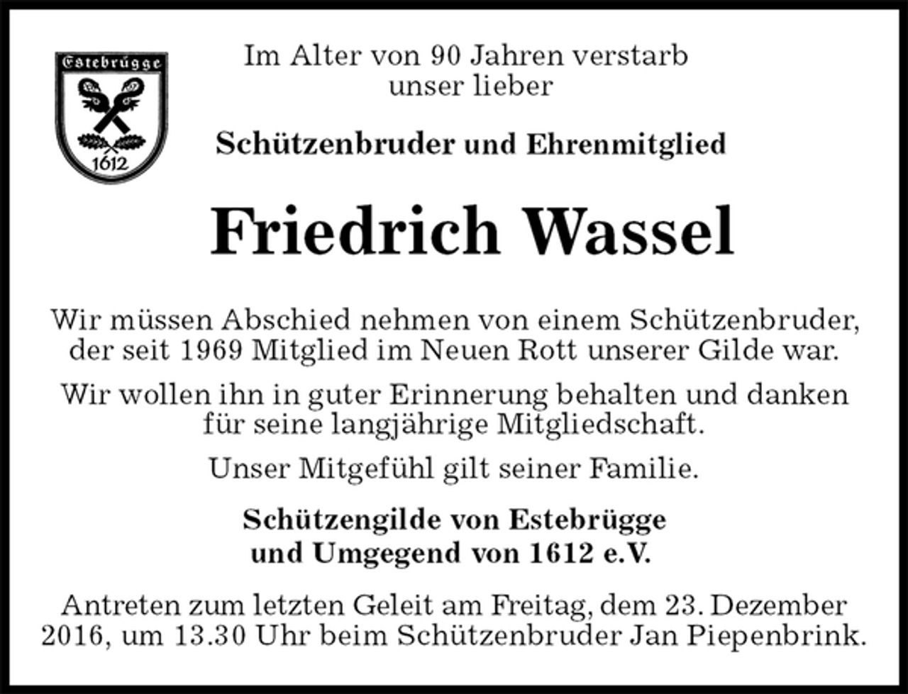 <p>Im Alter von 90 Jahren verstarb<br />unser lieber</p><p>Schützenbruder und Ehrenmitglied<br />Friedrich Wassel<br />Schützengilde von Estebrügge<br />und Umgegend von 1612 e.V.<br />Antreten zum letzten Geleit am Freitag, dem 23. Dezember 2016, um 13.30 Uhr beim Schützenbruder Jan Piepenbrink.</p><p>Wir müssen Abschied nehmen von einem Schützenbruder, der seit 1969 Mitglied im Neuen Rott unserer Gilde war.<br />Wir wollen ihn in guter Erinnerung behalten und danken<br />für seine langjährige Mitgliedschaft.<br />Unser Mitgefühl gilt seiner Familie.</p>
