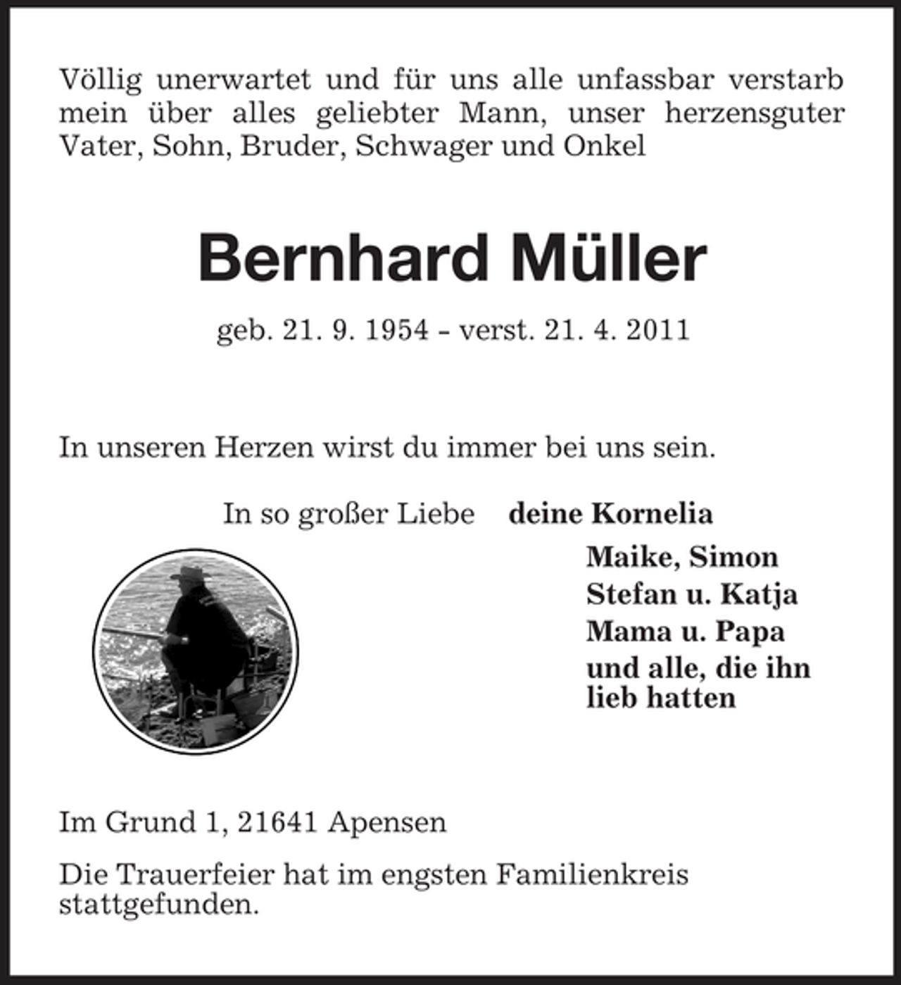 <p>Völlig unerwartet und für uns alle unfassbar verstarb mein über alles geliebter Mann, unser herzensguter<br />Vater, Sohn, Bruder, Schwager und Onkel<br />Bernhard Müller<br />geb. 21. 9. 1954 - verst. 21. 4. 2011<br />In unseren Herzen wirst du immer bei uns sein.<br />In so großer Liebe deine Kornelia<br />Maike, Simon<br />Stefan u. Katja<br />Mama u. Papa<br />und alle, die ihn<br />lieb hatten</p><p>Im Grund 1, 21641 Apensen<br />Die Trauerfeier hat im engsten Familienkreis<br />stattgefunden.</p>