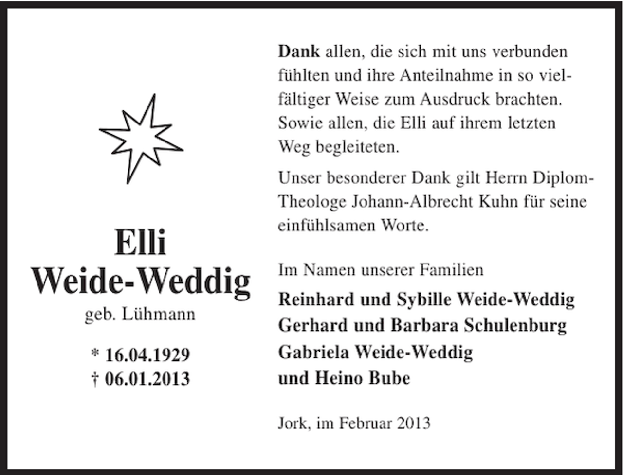 <p>Dank allen, die sich mit uns verbunden<br />fühlten und ihre Anteilnahme in so vielfältiger Weise zum Ausdruck brachten.<br />Sowie allen, die Elli auf ihrem letzten<br />Weg begleiteten.</p><p>Elli<br />Weide-Weddig<br />geb. Lühmann<br />* 16.04.1929<br />† 06.01.2013</p><p>Unser besonderer Dank gilt Herrn DiplomTheologe Johann-Albrecht Kuhn für seine<br />einfühlsamen Worte.<br />Im Namen unserer Familien</p><p>Reinhard und Sybille Weide-Weddig<br />Gerhard und Barbara Schulenburg<br />Gabriela Weide-Weddig<br />und Heino Bube<br />Jork, im Februar 2013</p>