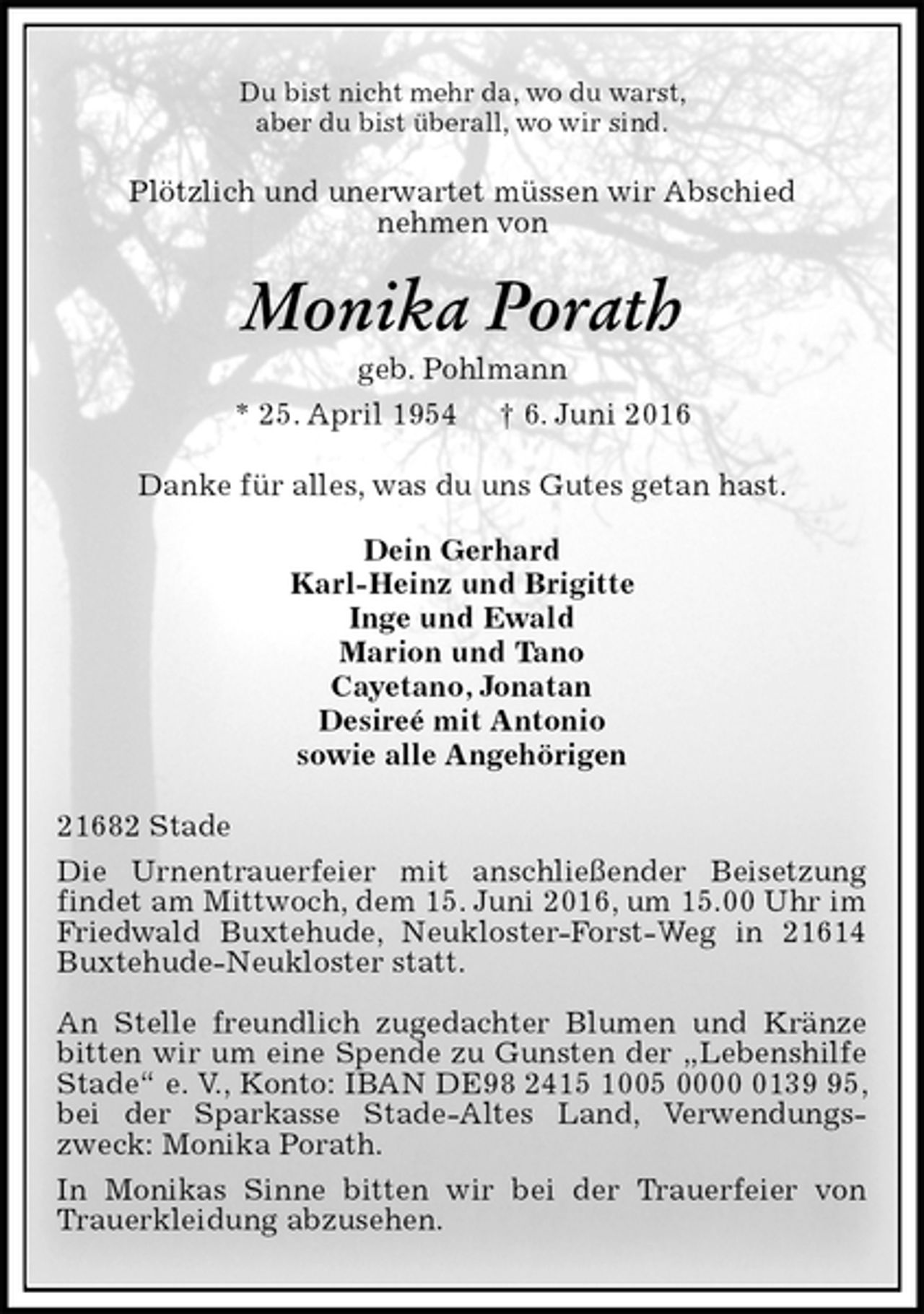 <p>Du bist nicht mehr da, wo du warst,<br />aber du bist überall, wo wir sind.<br />Plötzlich und unerwartet müssen wir Abschied<br />nehmen von<br />Monika Porath<br />geb. Pohlmann<br />* 25. April 1954 † 6. Juni 2016<br />Danke für alles, was du uns Gutes getan hast.<br />Dein Gerhard<br />Karl-Heinz und Brigitte<br />Inge und Ewald<br />Marion und Tano<br />Cayetano, Jonatan<br />Desireé mit Antonio<br />sowie alle Angehörigen<br />21682 Stade<br />Die Urnentrauerfeier mit anschließender Beisetzung<br />findet am Mittwoch, dem 15. Juni 2016, um 15.00 Uhr im Friedwald Buxtehude, Neukloster-Forst-Weg in 21614 Buxtehude-Neukloster statt.</p><p>An Stelle freundlich zugedachter Blumen und Kränze bitten wir um eine Spende zu Gunsten der „Lebenshilfe Stade“ e. V., Konto: IBAN DE98 2415 1005 0000 0139 95, bei der Sparkasse Stade-Altes Land, Verwendungszweck: Monika Porath.<br />In Monikas Sinne bitten wir bei der Trauerfeier von Trauerkleidung abzusehen.</p>