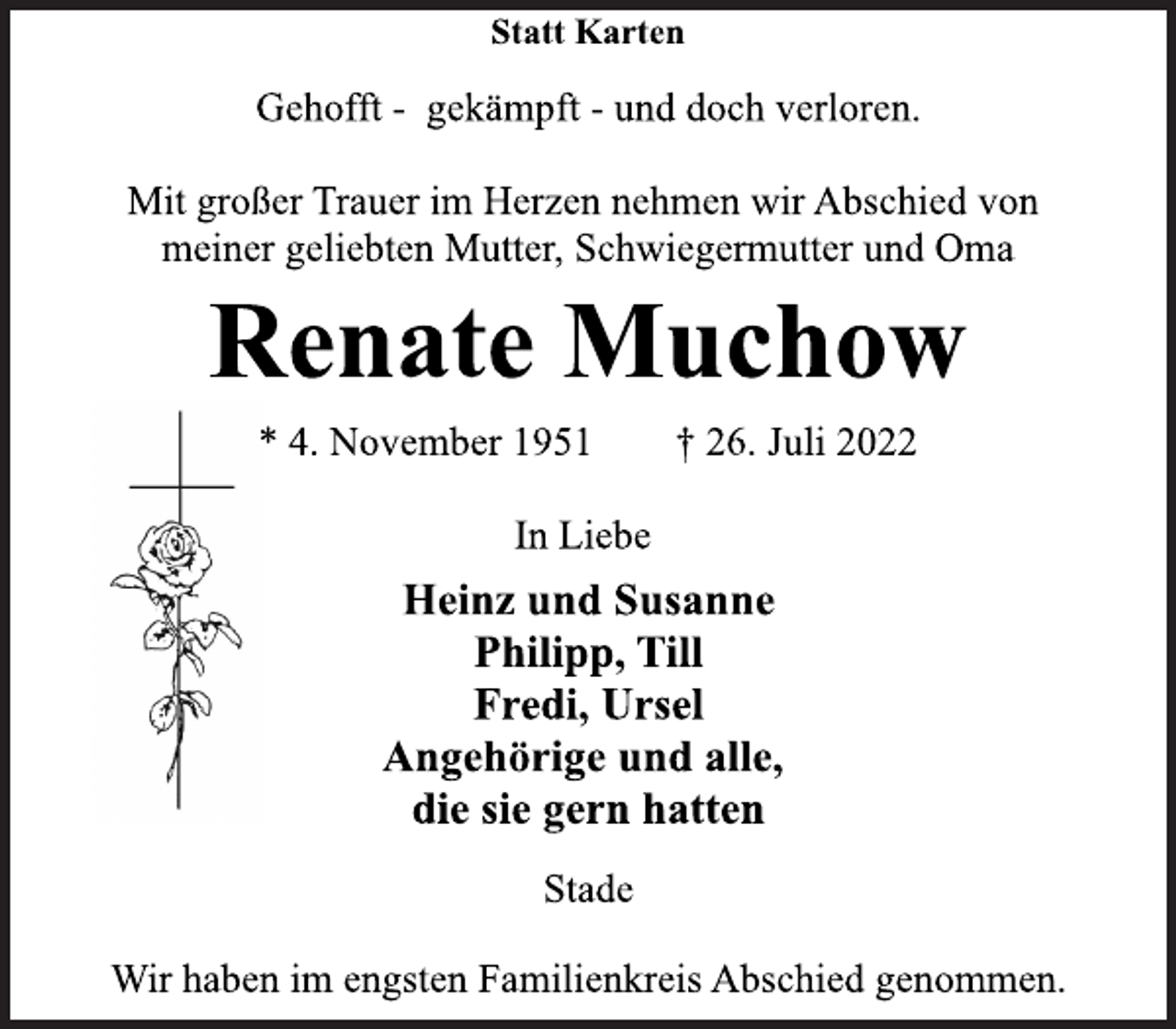 <p>Statt Karten<br />Gehofft - gekämpft - und doch verloren.<br />Mit großer Trauer im Herzen nehmen wir Abschied von<br />meiner geliebten Mutter, Schwiegermutter und Oma<br />Renate Muchow<br />* 4. November 1951 † 26. Juli 2022<br />In Liebe<br />Heinz und Susanne<br />Philipp, Till<br />Fredi, Ursel<br />Angehörige und alle,<br />die sie gern hatten<br />Stade<br />Wir haben im engsten Familienkreis Abschied genommen.</p>
