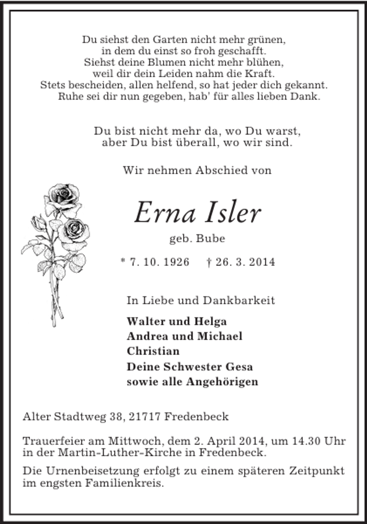 <p>Du siehst den Garten nicht mehr grünen,<br />in dem du einst so froh geschafft.<br />Siehst deine Blumen nicht mehr blühen,<br />weil dir dein Leiden nahm die Kraft.<br />Stets bescheiden, allen helfend, so hat jeder dich gekannt.<br />Ruhe sei dir nun gegeben, hab’ für alles lieben Dank.<br />Du bist nicht mehr da, wo Du warst,<br />aber Du bist überall, wo wir sind.</p><p>Wir nehmen Abschied von<br />Erna Isler<br />geb. Bube<br />* 7. 10. 1926 † 26. 3. 2014<br />In Liebe und Dankbarkeit<br />Walter und Helga<br />Andrea und Michael<br />Christian<br />Deine Schwester Gesa<br />sowie alle Angehörigen<br />Alter Stadtweg 38, 21717 Fredenbeck</p><p>Trauerfeier am Mittwoch, dem 2. April 2014, um 14.30 Uhr in der Martin-Luther-Kirche in Fredenbeck.<br />Die Urnenbeisetzung erfolgt zu einem späteren Zeitpunkt im engsten Familienkreis.</p>
