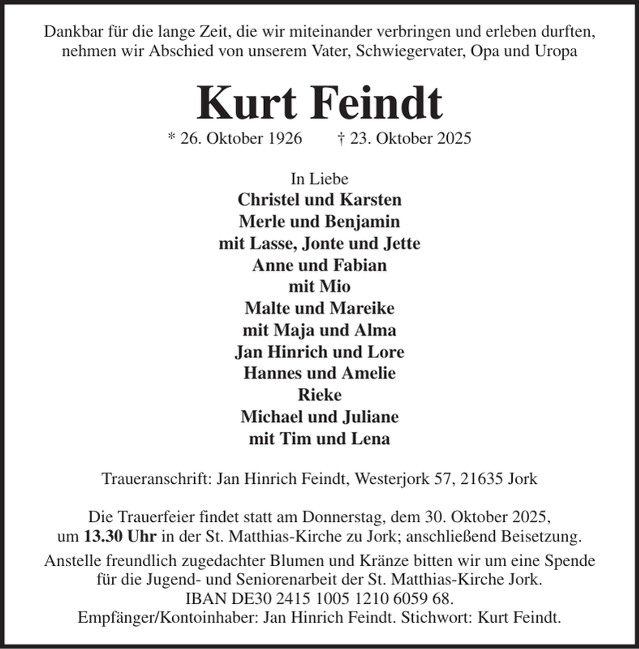 <p>Dankbar für die lange Zeit, die wir miteinander verbringen und erleben durften,<br />nehmen wir Abschied von unserem Vater, Schwiegervater, Opa und Uropa<br />Kurt Feindt<br />* 26. Oktober 1926 † 23. Oktober 2025<br />In Liebe<br />Christel und Karsten<br />Merle und Benjamin<br />mit Lasse, Jonte und Jette<br />Anne und Fabian<br />mit Mio<br />Malte und Mareike<br />mit Maja und Alma<br />Jan Hinrich und Lore<br />Hannes und Amelie<br />Rieke<br />Michael und Juliane<br />mit Tim und Lena<br />Traueranschrift: Jan Hinrich Feindt, Westerjork 57, 21635 Jork</p><p>Die Trauerfeier findet statt am Donnerstag, dem 30. Oktober 2025,<br />um 13.30 Uhr in der St. Matthias-Kirche zu Jork; anschließend Beisetzung.<br />Anstelle freundlich zugedachter Blumen und Kränze bitten wir um eine Spende<br />für die Jugend- und Seniorenarbeit der St. Matthias-Kirche Jork.<br />IBAN DE30 2415 1005 1210 6059 68.<br />Empfänger/Kontoinhaber: Jan Hinrich Feindt. Stichwort: Kurt Feindt.</p>