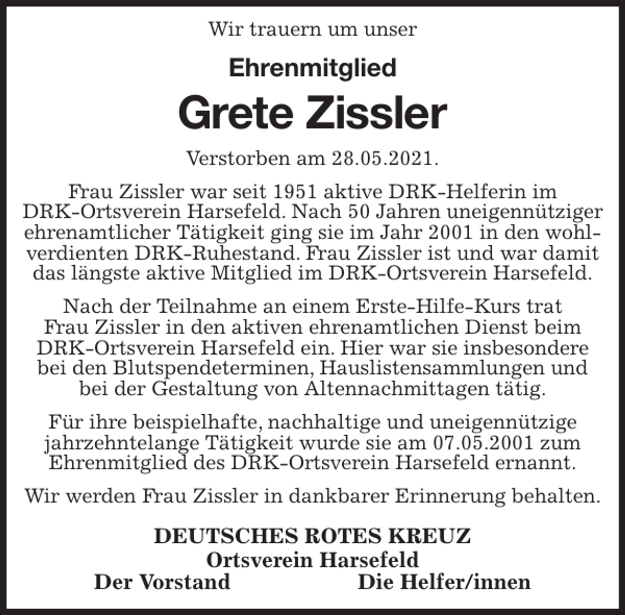 <p>Wir trauern um unser<br />Ehrenmitglied<br />Grete Zissler<br />Verstorben am 28.05.2021.<br />Frau Zissler war seit 1951 aktive DRK-Helferin im<br />DRK-Ortsverein Harsefeld. Nach 50 Jahren uneigennütziger ehrenamtlicher Tätigkeit ging sie im Jahr 2001 in den wohlverdienten DRK-Ruhestand. Frau Zissler ist und war damit das längste aktive Mitglied im DRK-Ortsverein Harsefeld.<br />Nach der Teilnahme an einem Erste-Hilfe-Kurs trat<br />Frau Zissler in den aktiven ehrenamtlichen Dienst beim DRK-Ortsverein Harsefeld ein. Hier war sie insbesondere bei den Blutspendeterminen, Hauslistensammlungen und bei der Gestaltung von Altennachmittagen tätig.<br />Für ihre beispielhafte, nachhaltige und uneigennützige jahrzehntelange Tätigkeit wurde sie am 07.05.2001 zum<br />Ehrenmitglied des DRK-Ortsverein Harsefeld ernannt.<br />Wir werden Frau Zissler in dankbarer Erinnerung behalten.<br />DEUTSCHES ROTES KREUZ<br />Ortsverein Harsefeld<br />Der Vorstand Die Helfer/innen</p>