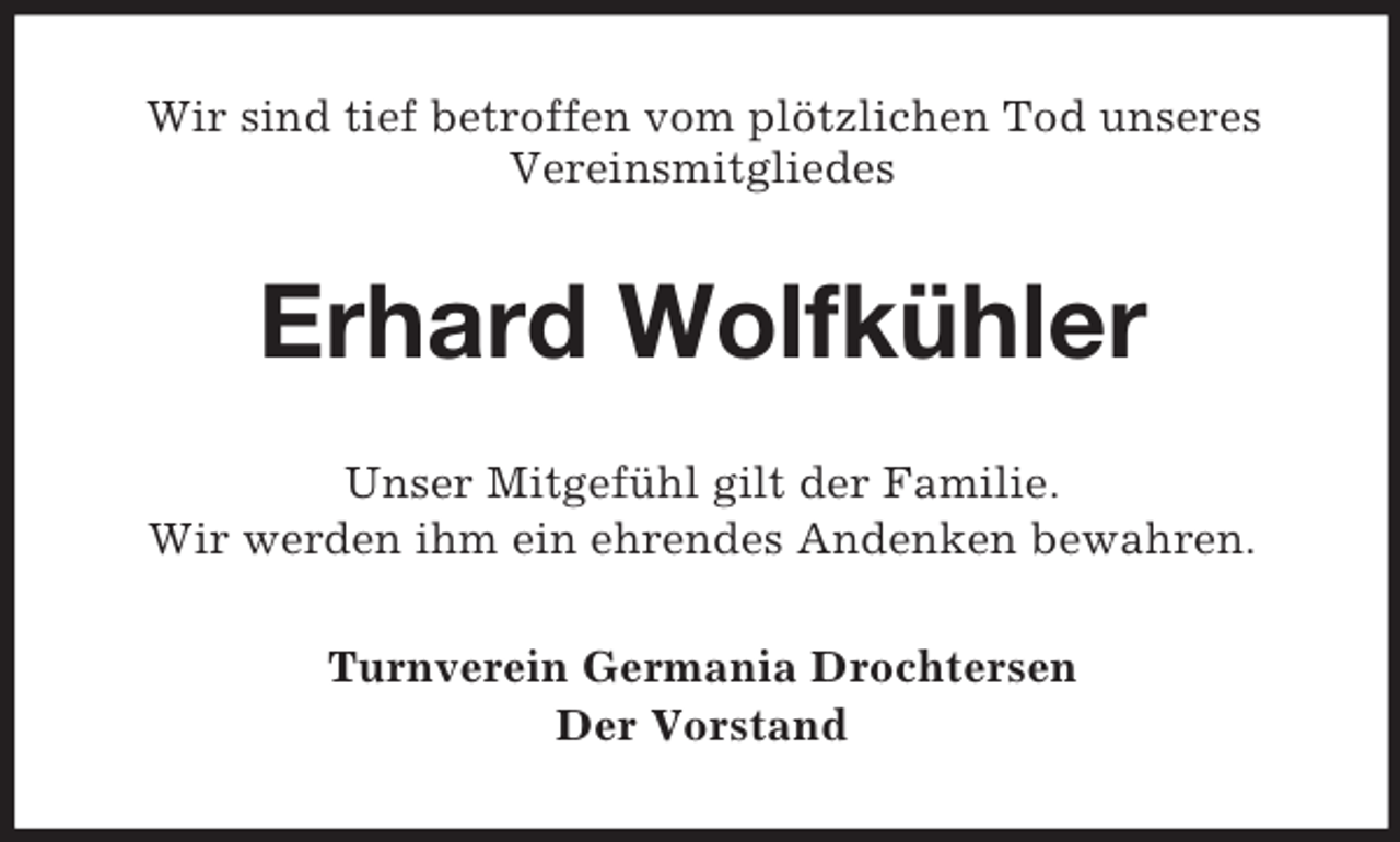 <p>Wir sind tief betroffen vom plötzlichen Tod unseres<br />Vereinsmitgliedes</p><p>Erhard Wolfkühler<br />Unser Mitgefühl gilt der Familie.<br />Wir werden ihm ein ehrendes Andenken bewahren.<br />Turnverein Germania Drochtersen<br />Der Vorstand</p>