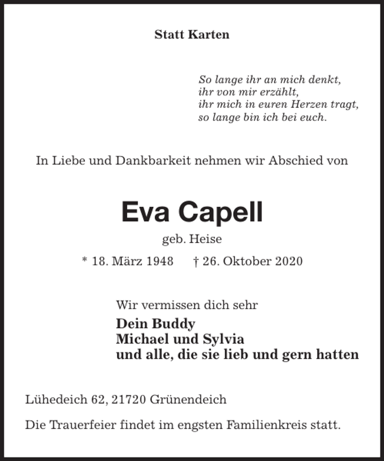 <p>Statt Karten<br />So lange ihr an mich denkt,<br />ihr von mir erzählt,<br />ihr mich in euren Herzen tragt,<br />so lange bin ich bei euch.<br />In Liebe und Dankbarkeit nehmen wir Abschied von<br />Eva Capell<br />geb. Heise<br />* 18. März 1948 † 26. Oktober 2020<br />Wir vermissen dich sehr<br />Dein Buddy<br />Michael und Sylvia<br />und alle, die sie lieb und gern hatten<br />Lühedeich 62, 21720 Grünendeich<br />Die Trauerfeier findet im engsten Familienkreis statt.</p>