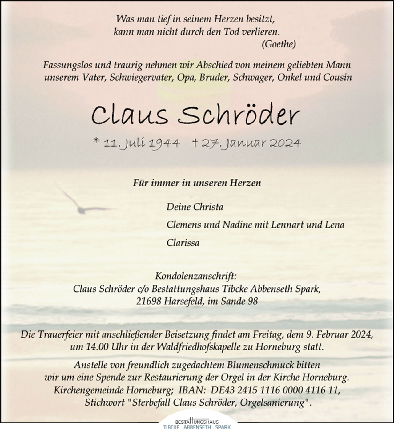 <p>Was man tief in seinem Herzen besitzt,<br />kann man nicht durch den Tod verlieren.<br />(Goethe)<br />Fassungslos und traurig nehmen wir Abschied von meinem geliebten Mann<br />unserem Vater, Schwiegervater, Opa, Bruder, Schwager, Onkel und Cousin</p><p>* 11. Juli 1944 † 27. Januar 2024<br />Für immer in unseren Herzen<br />Deine Christa<br />Clemens und Nadine mit Lennart und Lena<br />Clarissa<br />Kondolenzanschrift:<br />Claus Schröder c/o Bestattungshaus Tibcke Abbenseth Spark,<br />21698 Harsefeld, im Sande 98<br />Die Trauerfeier mit anschließender Beisetzung findet am Freitag, dem 9. Februar 2024,<br />um 14.00 Uhr in der Waldfriedhofskapelle zu Horneburg statt.<br />Anstelle von freundlich zugedachtem Blumenschmuck bitten<br />wir um eine Spende zur Restaurierung der Orgel in der Kirche Horneburg.<br />Kirchengemeinde Horneburg; IBAN: DE43 2415 1116 0000 4116 11,<br />f Claus Schröder,, Orgelsanierung".<br />g<br />Stichwort "Sterbefall</p>