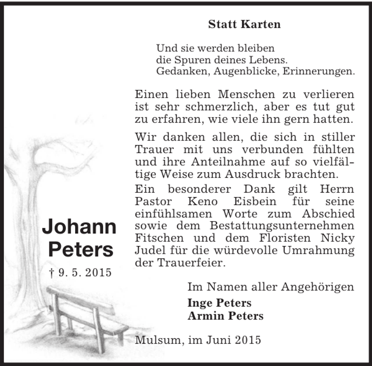 <p>Johann<br />Peters<br />† 9. 5. 2015<br />Statt Karten<br />Und sie werden bleiben<br />die Spuren deines Lebens.<br />Gedanken, Augenblicke, Erinnerungen.<br />Einen lieben Menschen zu verlieren ist sehr schmerzlich, aber es tut gut zu erfahren, wie viele ihn gern hatten.<br />Wir danken allen, die sich in stiller Trauer mit uns verbunden fühlten und ihre Anteilnahme auf so vielfäl-tige Weise zum Ausdruck brachten.<br />Ein besonderer Dank gilt Herrn<br />Pastor Keno Eisbein für seine<br />einfühlsamen Worte zum Abschied sowie dem Bestattungsunternehmen Fitschen und dem Floristen Nicky<br />Judel für die würdevolle Umrahmung der Trauerfeier.<br />Im Namen aller Angehörigen<br />Inge Peters<br />Armin Peters<br />Mulsum, im Juni 2015</p>
