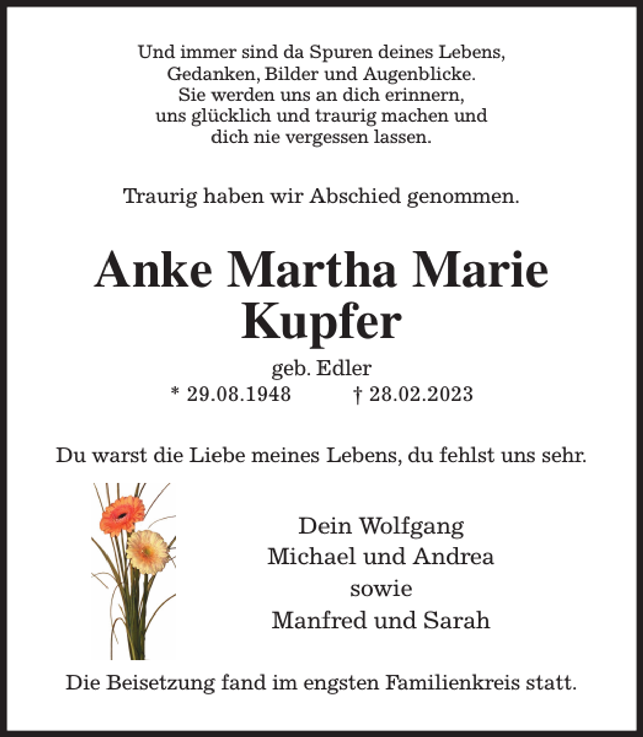<p>Und immer sind da Spuren deines Lebens,<br />Gedanken, Bilder und Augenblicke.<br />Sie werden uns an dich erinnern,<br />uns glücklich und traurig machen und<br />dich nie vergessen lassen.<br />Traurig haben wir Abschied genommen.<br />Anke Martha Marie<br />Kupfer<br />geb. Edler<br />* 29.08.1948 † 28.02.2023<br />Du warst die Liebe meines Lebens, du fehlst uns sehr.<br />Dein Wolfgang<br />Michael und Andrea<br />sowie<br />Manfred und Sarah<br />Die Beisetzung fand im engsten Familienkreis statt.</p>