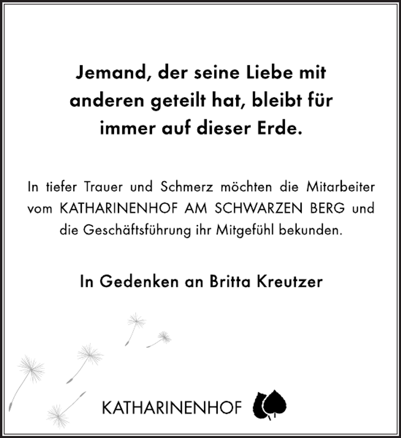 <p>Jemand, der seine Liebe mit<br />anderen geteilt hat, bleibt für<br />immer auf dieser Erde.<br />In tiefer Trauer und Schmerz möchten die Mitarbeiter<br />vom KATHARINENHOF AM SCHWARZEN BERG und<br />die Geschäftsführung ihr Mitgefühl bekunden.<br />In Gedenken an Britta Kreutzer<br />KATHARINENHOF</p>