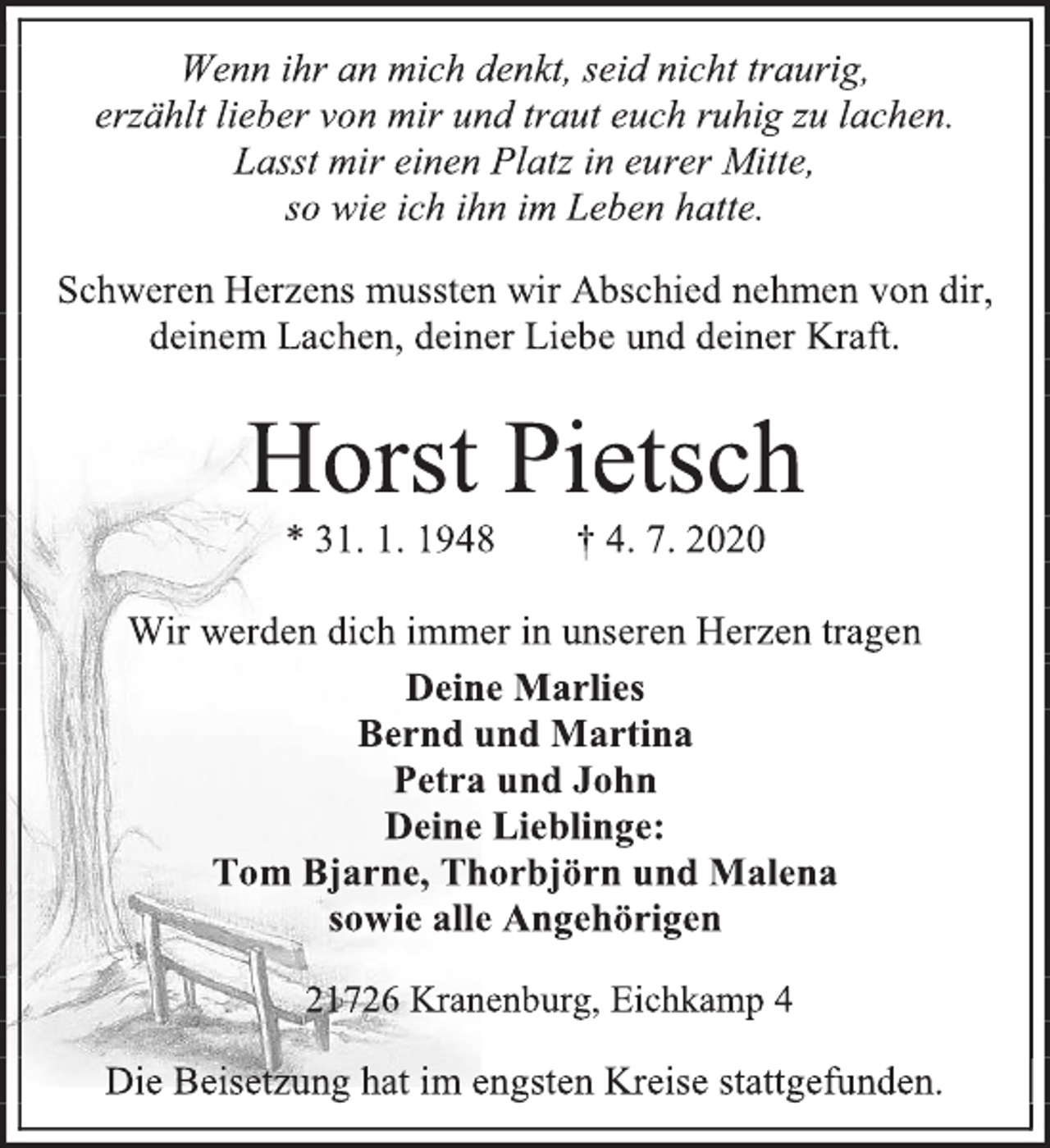 <p>Wenn ihr an mich denkt, seid nicht traurig,<br />erzählt lieber von mir und traut euch ruhig zu lachen.<br />Lasst mir einen Platz in eurer Mitte,<br />so wie ich ihn im Leben hatte.<br />Schweren Herzens mussten wir Abschied nehmen von dir,<br />deinem Lachen, deiner Liebe und deiner Kraft.<br />Horst Pietsch<br />* 31. 1. 1948 † 4. 7. 2020<br />Wir werden dich immer in unseren Herzen tragen<br />Deine Marlies<br />Bernd und Martina<br />Petra und John<br />Deine Lieblinge:<br />Tom Bjarne, Thorbjörn und Malena<br />sowie alle Angehörigen<br />21726 Kranenburg, Eichkamp 4<br />Die Beisetzung hat im engsten Kreise stattgefunden.</p>