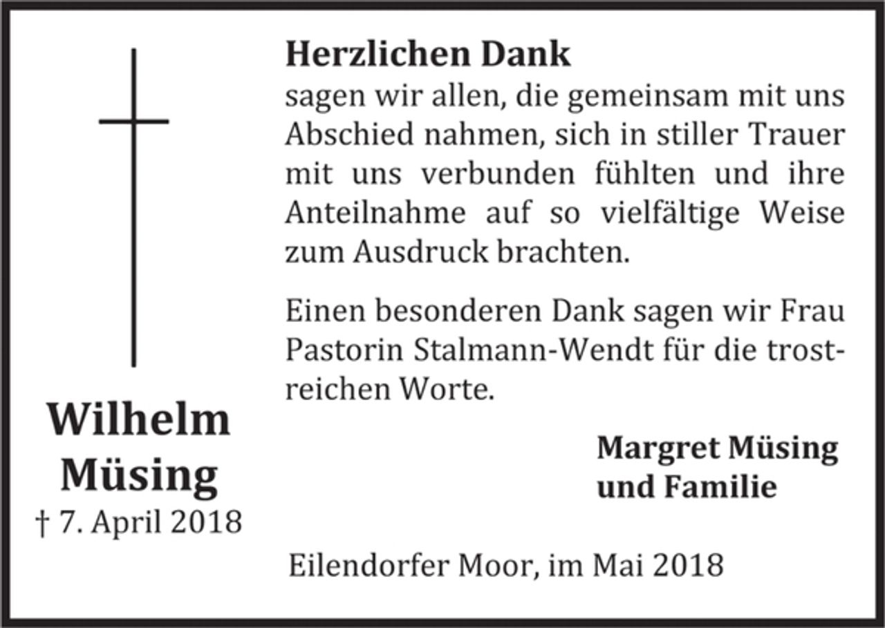 <p>Wilhelm Müsing<br />† 7. April 2018<br />Herzlichen Dank<br />sagen wir allen, die gemeinsam mit uns Abschied nahmen, sich in stiller Trauer mit uns verbunden fu hlten und ihre Anteilnahme auf so vielfa ltige Weise zum Ausdruck brachten.<br />Einen besonderen Dank sagen wir Frau Pastorin Stalmann-Wendt fu r die trost-reichen Worte.<br />Margret Müsing<br />und Familie<br />Eilendorfer Moor, im Mai 2018</p>