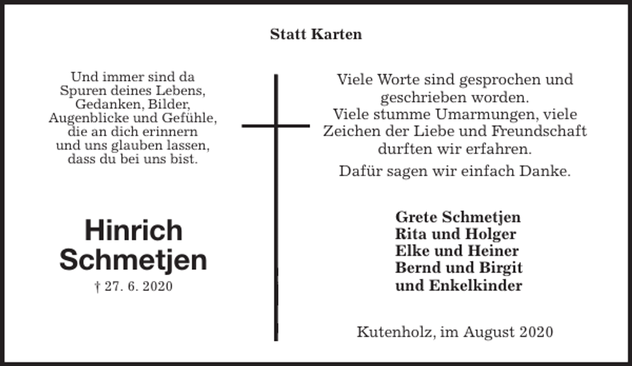 <p>Statt Karten<br />Viele Worte sind gesprochen und<br />geschrieben worden.<br />Viele stumme Umarmungen, viele<br />Zeichen der Liebe und Freundschaft durften wir erfahren.<br />Dafür sagen wir einfach Danke.<br />Grete Schmetjen<br />Rita und Holger<br />Elke und Heiner<br />Bernd und Birgit<br />und Enkelkinder<br />Kutenholz, im August 2020<br />Hinrich<br />Schmetjen<br />† 27. 6. 2020<br />Und immer sind da<br />Spuren deines Lebens,<br />Gedanken, Bilder,<br />Augenblicke und Gefühle,<br />die an dich erinnern<br />und uns glauben lassen,<br />dass du bei uns bist.</p>