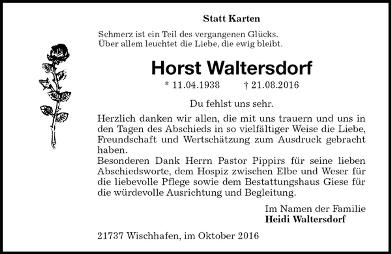 <p>Statt Karten<br />Schmerz ist ein Teil des vergangenen Glücks.<br />Über allem leuchtet die Liebe, die ewig bleibt.<br />Horst Waltersdorf<br />* 11.04.1938 † 21.08.2016<br />Du fehlst uns sehr.<br />Herzlich danken wir allen, die mit uns trauern und uns in den Tagen des Abschieds in so vielfältiger Weise die Liebe, Freundschaft und Wertschätzung zum Ausdruck gebracht haben.<br />Besonderen Dank Herrn Pastor Pippirs für seine lieben<br />Abschiedsworte, dem Hospiz zwischen Elbe und Weser für die liebevolle Pflege sowie dem Bestattungshaus Giese für die würdevolle Ausrichtung und Begleitung.<br />Im Namen der Familie<br />Heidi Waltersdorf<br />21737 Wischhafen, im Oktober 2016</p>