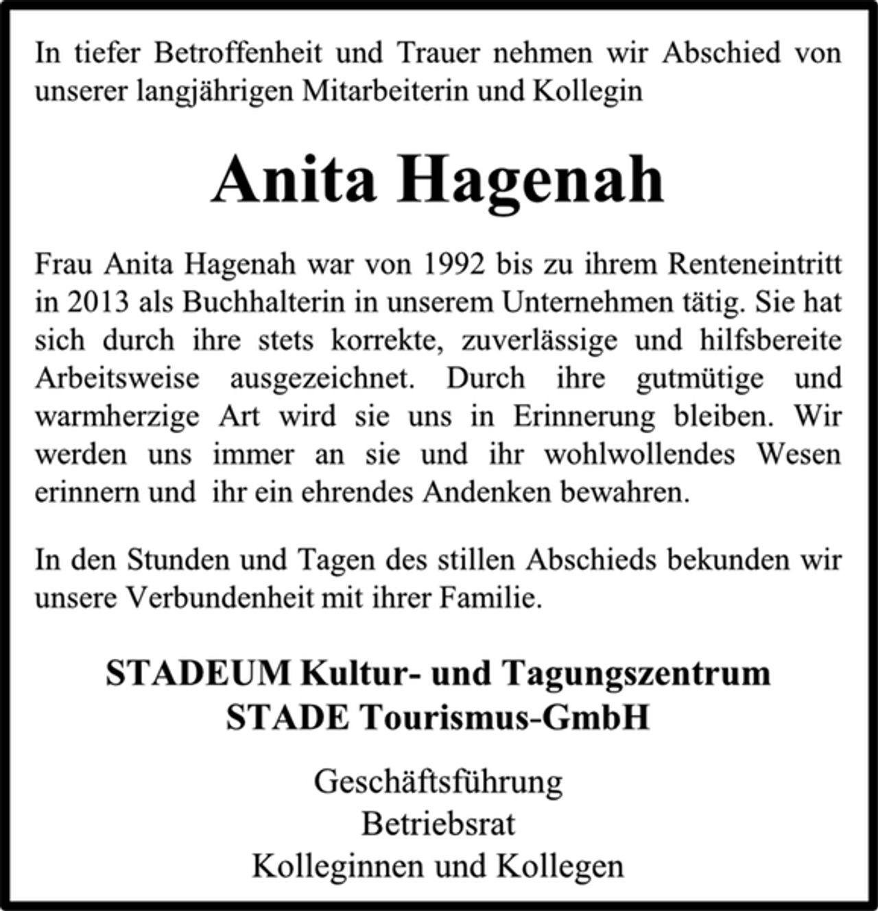 <p>In tiefer Betroffenheit und Trauer nehmen wir Abschied von unserer langjährigen Mitarbeiterin und Kollegin<br />Anita Hagenah<br />Frau Anita Hagenah war von 1992 bis zu ihrem Renteneintritt in 2013 als Buchhalterin in unserem Unternehmen tätig. Sie hat sich durch ihre stets korrekte, zuverlässige und hilfsbereite Arbeitsweise ausgezeichnet. Durch ihre gutmütige und warmherzige Art wird sie uns in Erinnerung bleiben. Wir werden uns immer an sie und ihr wohlwollendes Wesen erinnern und ihr ein ehrendes Andenken bewahren.<br />In den Stunden und Tagen des stillen Abschieds bekunden wir unsere Verbundenheit mit ihrer Familie.<br />STADEUM Kultur- und Tagungszentrum<br />STADE Tourismus-GmbH<br />Geschäftsführung<br />Betriebsrat<br />Kolleginnen und Kollegen</p>