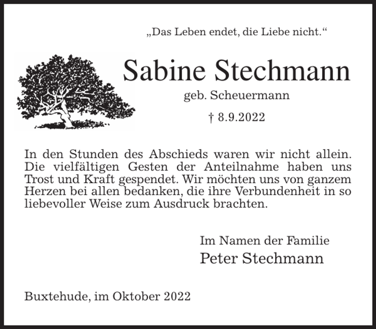 <p>„Das Leben endet, die Liebe nicht.“<br />Sabine Stechmann<br />geb. Scheuermann<br />† 8.9.2022<br />In den Stunden des Abschieds waren wir nicht allein. Die vielfältigen Gesten der Anteilnahme haben uns Trost und Kraft gespendet. Wir möchten uns von ganzem<br />Herzen bei allen bedanken, die ihre Verbundenheit in so liebevoller Weise zum Ausdruck brachten.<br />Im Namen der Familie<br />Peter Stechmann<br />Buxtehude, im Oktober 2022</p>
