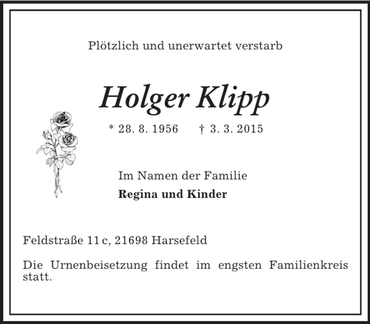 <p>Plötzlich und unerwartet verstarb<br />Holger Klipp<br />* 28. 8. 1956 † 3. 3. 2015<br />Im Namen der Familie<br />Regina und Kinder<br />Feldstraße 11 c, 21698 Harsefeld</p>
<p>Die Urnenbeisetzung findet im engsten Familienkreis statt.</p>