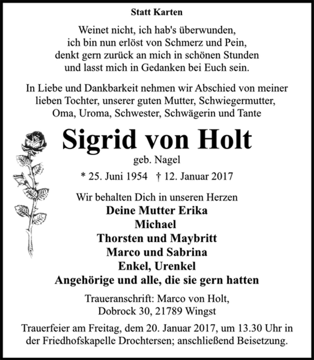 <p>Statt Karten<br />Weinet nicht, ich hab`s überwunden.,<br />ich bin nun erlöst von Schmerz und Pein,<br />denkt gern zurück an mich in schönen Stunden<br />und lasst mich in Gedanken bei Euch sein.</p><p>In Liebe und Dankbarkeit nehmen wir Abschied von meiner<br />lieben Tochter, unserer guten Mutter, Schwiegermutter,<br />Oma, Uroma, Schwester, Schwägerin und Tante</p><p>Sigrid von Holt<br />geb. Nagel<br />* 25. Juni 1954 + 12. Januar 2017</p><p>Wir behalten Dich in unseren Herzen<br />Deine Mutter Erika<br />Michael<br />Thorsten und Maybritt<br />Marco und Sabrina<br />Enkel, Urenkel<br />Angehörige und alle, die sie gern hatten</p><p>Traueranschrift: Marco von Holt,<br />Dobrock 30, 21789 Wingst</p><p>Trauerfeier am Freitag, dem 20. Januar 2017, um 13.30 Uhr in<br />der Friedhofskapelle Drochtersen; anschließend Beisetzung.</p>