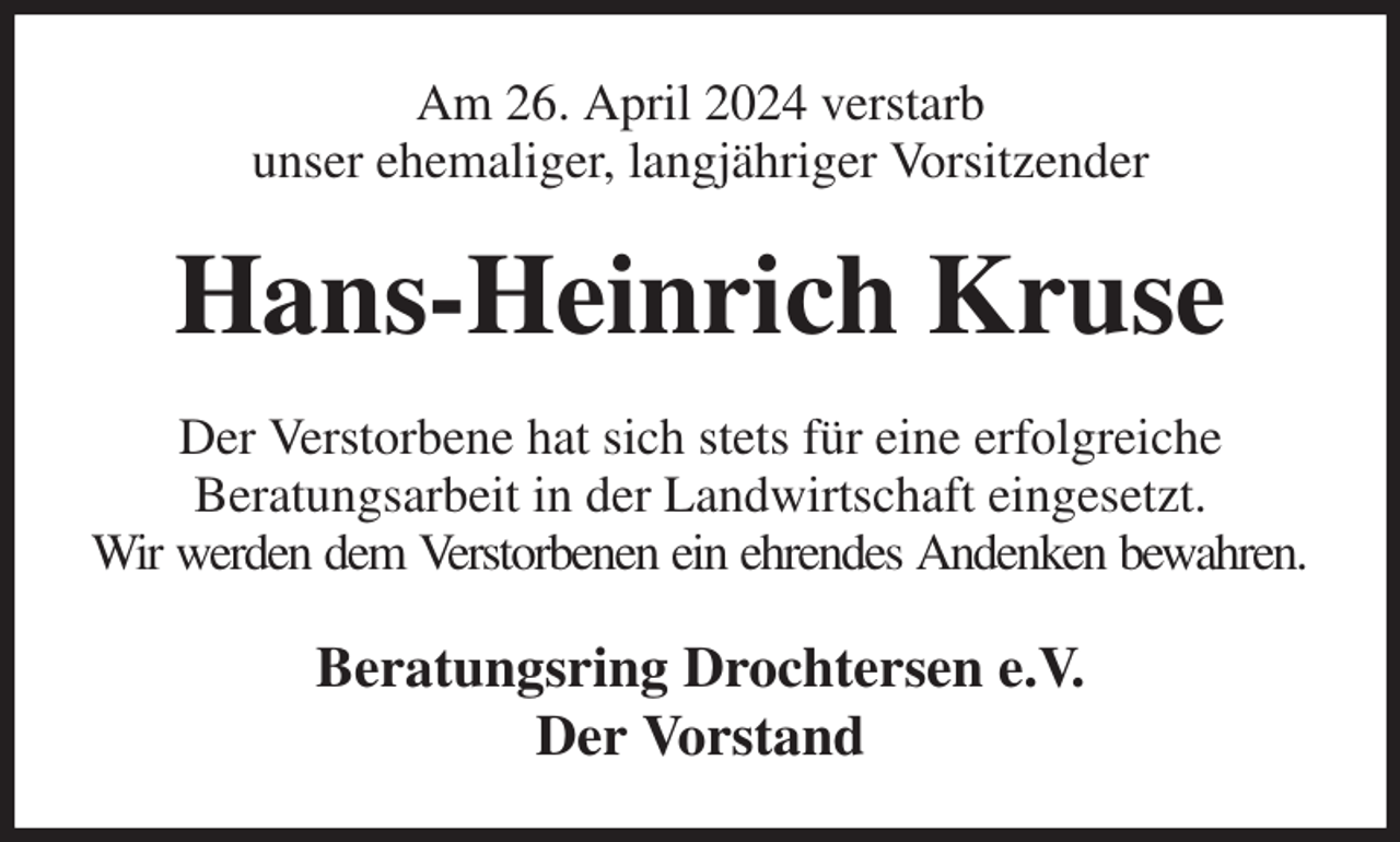 <p>Am 26. April 2024 verstarb<br />unser ehemaliger, langjähriger Vorsitzender<br />Hans-Heinrich Kruse<br />Der Verstorbene hat sich stets für eine erfolgreiche<br />Beratungsarbeit in der Landwirtschaft eingesetzt.<br />Wir werden dem Verstorbenen ein ehrendes Andenken bewahren.<br />Beratungsring Drochtersen e.V.<br />Der Vorstand</p>