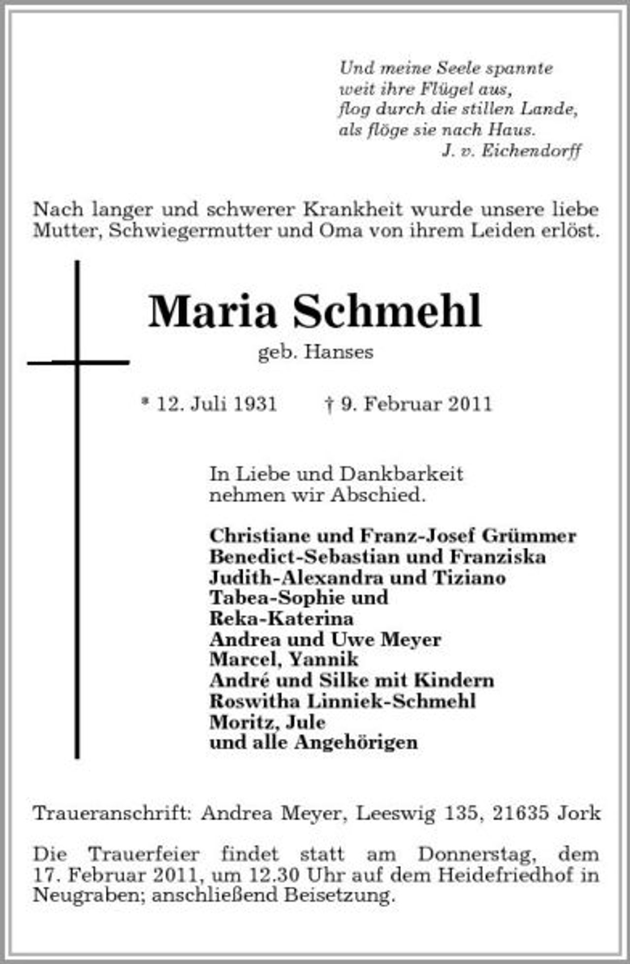 <p>Und meine Seele spannte<br />weit ihre Flügel aus,<br />flog durch die stillen Lande,<br />als flöge sie nach Haus.<br />J. v. Eichendorff<br />Nach langer und schwerer Krankheit wurde unsere liebe Mutter, Schwiegermutter und Oma von ihrem Leiden erlöst.<br />Maria Schmehl<br />geb. Hanses</p><p>* 12. Juli 1931 † 9. Februar 2011<br />In Liebe und Dankbarkeit<br />nehmen wir Abschied.</p><p>Christiane und Franz-Josef Grümmer<br />Benedict-Sebastian und Franziska<br />Judith-Alexandra und Tiziano<br />Tabea-Sophie und<br />Reka-Katerina<br />Andrea und Uwe Meyer<br />Marcel, Yannik<br />André und Silke mit Kindern<br />Roswitha Linniek-Schmehl<br />Moritz, Jule<br />und alle Angehörigen<br />Traueranschrift: Andrea Meyer, Leeswig 135, 21635 Jork</p><p>Die Trauerfeier findet statt am Donnerstag, dem<br />17. Februar 2011, um 12.30 Uhr auf dem Heidefriedhof in Neugraben; anschließend Beisetzung.</p>