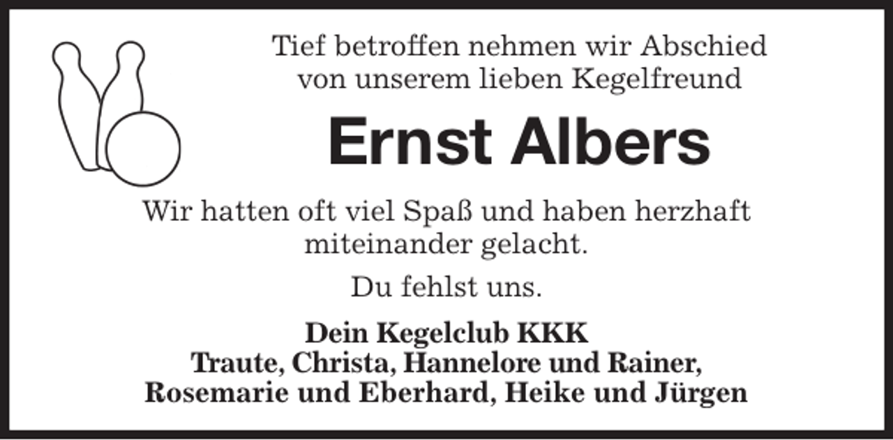 <p>Tief betroffen nehmen wir Abschied<br />von unserem lieben Kegelfreund<br />Ernst Albers<br />Wir hatten oft viel Spaß und haben herzhaft<br />miteinander gelacht.<br />Du fehlst uns.<br />Dein Kegelclub KKK<br />Traute, Christa, Hannelore und Rainer,<br />Rosemarie und Eberhard, Heike und Jürgen</p>