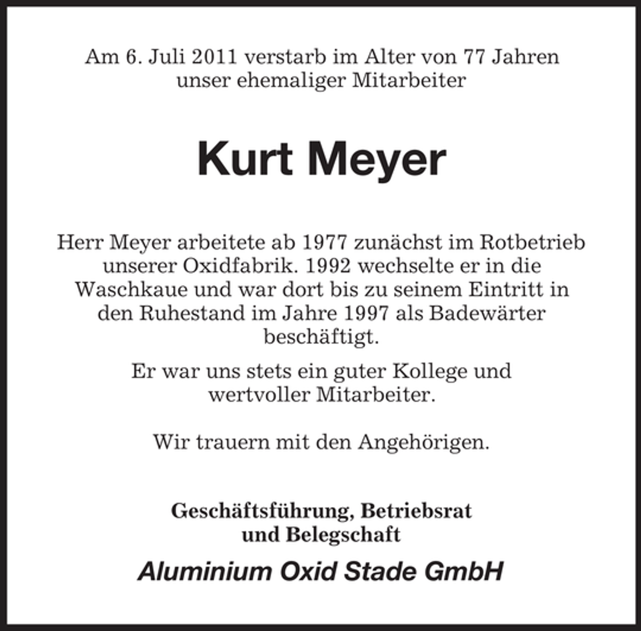 <p>Am 6. Juli 2011 verstarb im Alter von 77 Jahren<br />unser ehemaliger Mitarbeiter</p><p>Kurt Meyer<br />Herr Meyer arbeitete ab 1977 zunächst im Rotbetrieb<br />unserer Oxidfabrik. 1992 wechselte er in die<br />Waschkaue und war dort bis zu seinem Eintritt in<br />den Ruhestand im Jahre 1997 als Badewärter<br />beschäftigt.<br />Er war uns stets ein guter Kollege und<br />wertvoller Mitarbeiter.<br />Wir trauern mit den Angehörigen.<br />Geschäftsführung, Betriebsrat<br />und Belegschaft</p><p>Aluminium Oxid Stade GmbH</p>