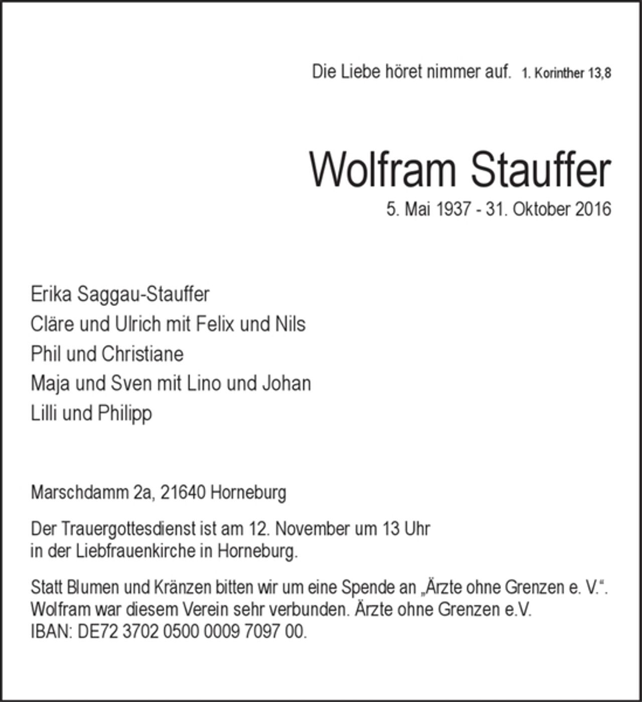<p>Die Liebe höret nimmer auf.<br />1. Korinther 13,8<br />Wolfram Stauffer<br />* 5. Mai 1937 † 31. Oktober 2016<br />Erika Saggau-Stauffer<br />Cläre und Ulrich mit Felix und Nils<br />Phil und Christiane<br />Maja und Sven mit Lino und Johan<br />Lilli und Philipp<br />Marschdamm 2a, 21640 Horneburg<br />Der Trauergottesdienst ist am 12. November um<br />13 Uhr in der Liebfrauenkirche in Horneburg.<br />Statt Blumen und Kränzen bitten wir um eine Spende an<br />„Ärzte ohne Grenzen e. V.“.<br />Wolfram war diesem Verein sehr verbunden. Ärzte ohne<br />Grenzen e.V. IBAN: DE72 3702 0500 0009 7097 00.</p>