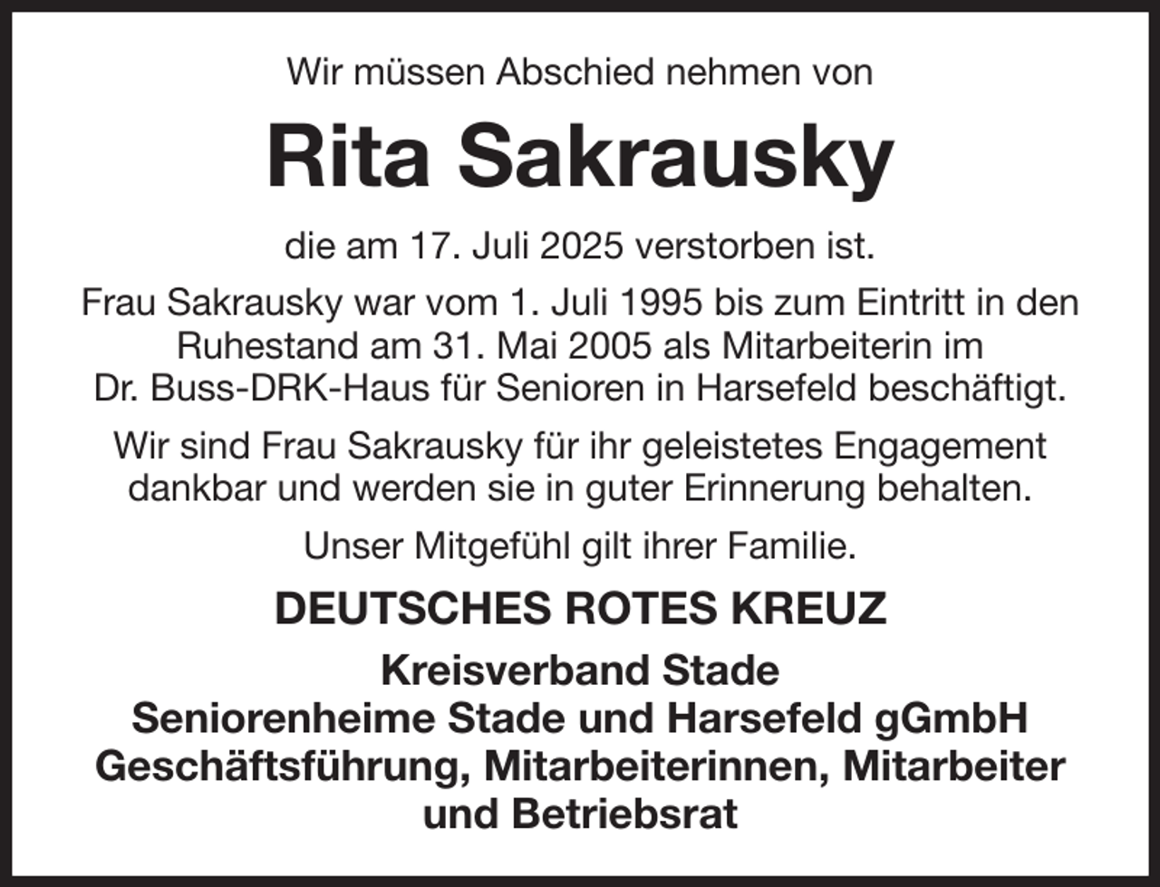 <p>Wir müssen Abschied nehmen von<br />Rita Sakrausky<br />die am 17. Juli 2025 verstorben ist.<br />Frau Sakrausky war vom 1. Juli 1995 bis zum Eintritt in den Ruhestand am 31. Mai 2005 als Mitarbeiterin im<br />Dr. Buss-DRK-Haus für Senioren in Harsefeld beschäftigt.<br />Wir sind Frau Sakrausky für ihr geleistetes Engagement dankbar und werden sie in guter Erinnerung behalten.<br />Unser Mitgefühl gilt ihrer Familie.<br />DEUTSCHES ROTES KREUZ<br />Kreisverband Stade<br />Seniorenheime Stade und Harsefeld gGmbH<br />Geschäftsführung, Mitarbeiterinnen, Mitarbeiter und Betriebsrat</p>
