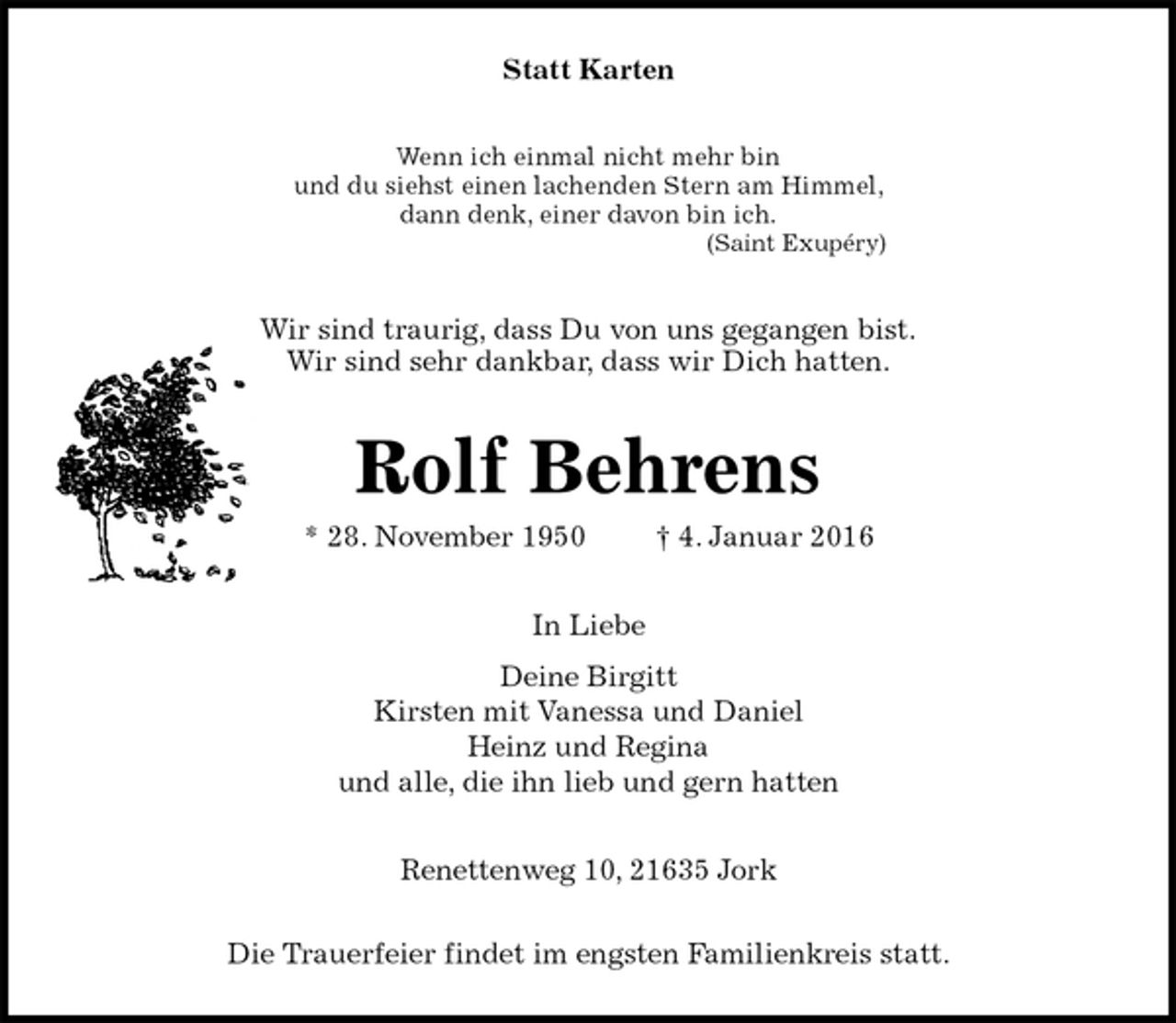 <p>Statt Karten<br />Wenn ich einmal nicht mehr bin<br />und du siehst einen lachenden Stern am Himmel,<br />dann denk, einer davon bin ich.<br />(Saint Exupéry)<br />Wir sind traurig, dass Du von uns gegangen bist.<br />Wir sind sehr dankbar, dass wir Dich hatten.<br />Rolf Behrens<br />* 28. November 1950 † 4. Januar 2016<br />In Liebe<br />Deine Birgitt<br />Kirsten mit Vanessa und Daniel<br />Heinz und Regina<br />und alle, die ihn lieb und gern hatten<br />Renettenweg 10, 21635 Jork</p>
<p>Die Trauerfeier findet im engsten Familienkreis statt.</p>
