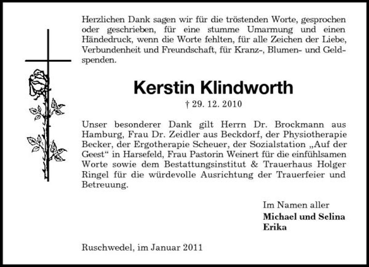 <p>Herzlichen Dank sagen wir für die tröstenden Worte, gesprochen oder geschrieben, für eine stumme Umarmung und einen Händedruck, wenn die Worte fehlten, für alle Zeichen der Liebe, Verbundenheit und Freundschaft, für Kranz-, Blumen- und Geldspenden.</p><p>Kerstin Klindworth<br />† 29. 12. 2010 Unser besonderer Dank gilt Herrn Dr. Brockmann aus Hamburg, Frau Dr. Zeidler aus Beckdorf, der Physiotherapie Becker, der Ergotherapie Scheuer, der Sozialstation „Auf der Geest“ in Harsefeld, Frau Pastorin Weinert für die einfühlsamen Worte sowie dem Bestattungsinstitut &amp; Trauerhaus Holger Ringel für die würdevolle Ausrichtung der Trauerfeier und Betreuung. Im Namen aller Michael und Selina Erika Ruschwedel, im Januar 2011</p>