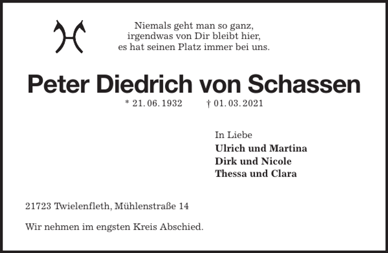 <p>Niemals geht man so ganz,<br />irgendwas von Dir bleibt hier,<br />es hat seinen Platz immer bei uns.<br />Peter Diedrich von Schassen<br />* 21. 06. 1932 † 01. 03. 2021<br />In Liebe<br />Ulrich und Martina<br />Dirk und Nicole<br />Thessa und Clara<br />21723 Twielenfleth, Mühlenstraße 14</p>
<p>Wir nehmen im engsten Kreis Abschied.</p>