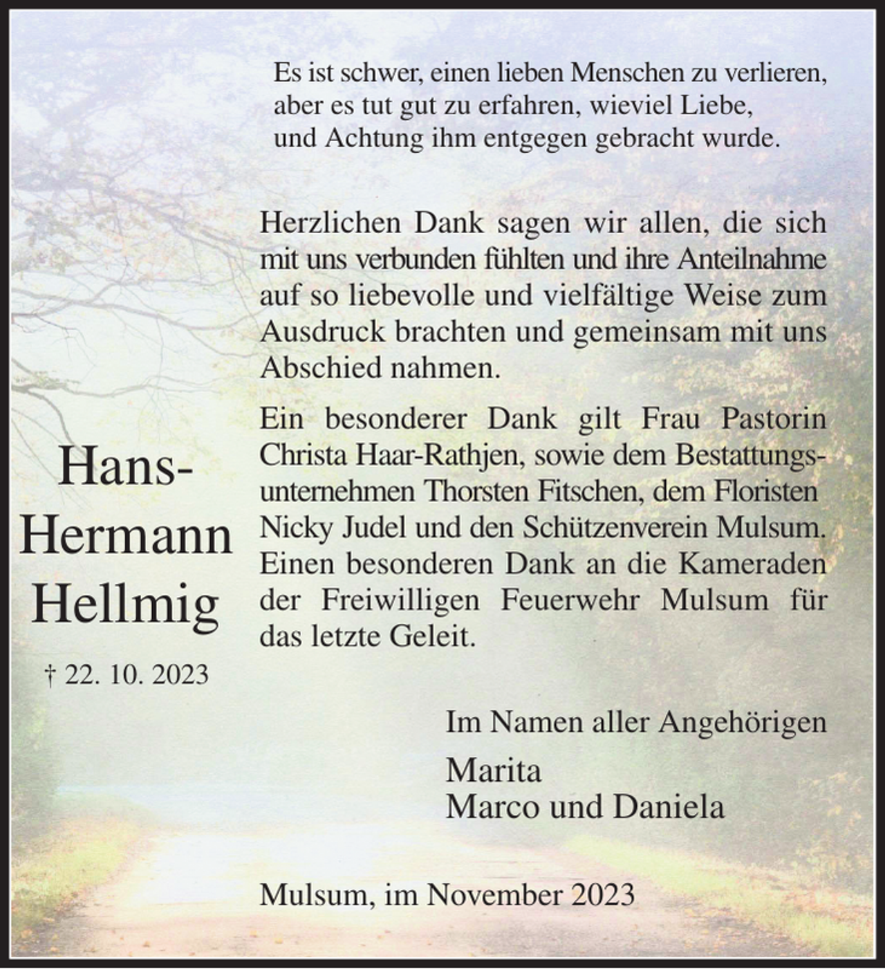 <p>Es ist schwer, einen lieben Menschen zu verlieren,<br />aber es tut gut zu erfahren, wieviel Liebe,<br />und Achtung ihm entgegen gebracht wurde.<br />Herzlichen Dank sagen wir allen, die sich mit uns verbunden fühlten und ihre Anteilnahme<br />auf so liebevolle und vielfältige Weise zum Ausdruck brachten und gemeinsam mit uns Abschied nahmen.<br />Ein besonderer Dank gilt Frau Pastorin Christa Haar-Rathjen, sowie dem Bestattungs- unternehmen Thorsten Fitschen, dem Floristen<br />Nicky Judel und den Schützenverein Mulsum.<br />Einen besonderen Dank an die Kameraden der Freiwilligen Feuerwehr Mulsum für das letzte Geleit.<br />Im Namen aller Angehörigen<br />Marita<br />Marco und Daniela<br />Mulsum, im November 2023</p><p>Hans-<br />Hermann<br />Hellmig<br />† 22. 10. 2023</p>