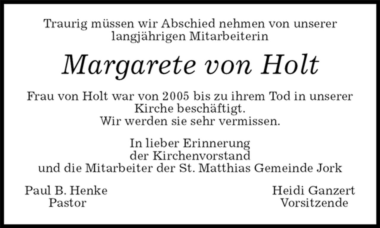 <p>Traurig müssen wir Abschied nehmen von unserer<br />langjährigen Mitarbeiterin<br />Paul B. Henke Heidi Ganzert<br />Pastor Vorsitzende<br />Margarete von Holt<br />In lieber Erinnerung<br />der Kirchenvorstand<br />und die Mitarbeiter der St. Matthias Gemeinde Jork<br />Frau von Holt war von 2005 bis zu ihrem Tod in unserer Kirche beschäftigt.<br />Wir werden sie sehr vermissen.</p>