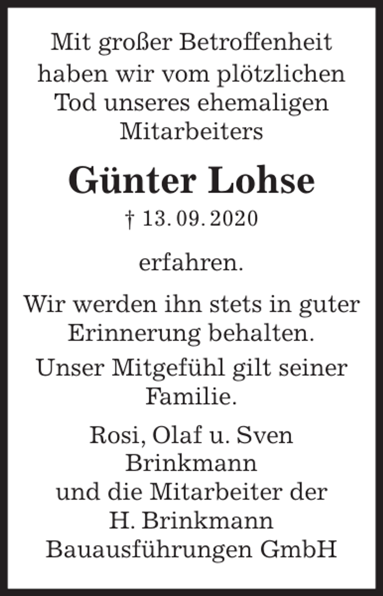 <p>Mit großer Betroffenheit<br />haben wir vom plötzlichen Tod unseres ehemaligen<br />Mitarbeiters</p>
<p>Günter Lohse<br />† 13. 09. 2020<br />erfahren.<br />Wir werden ihn stets in guter Erinnerung behalten.<br />Unser Mitgefühl gilt seiner Familie.<br />Rosi, Olaf u. Sven<br />Brinkmann<br />und die Mitarbeiter der<br />H. Brinkmann<br />Bauausführungen GmbH</p>