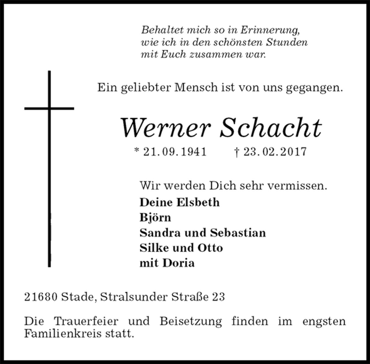 <p>Behaltet mich so in Erinnerung,<br />wie ich in den schönsten Stunden<br />mit Euch zusammen war.<br />Ein geliebter Mensch ist von uns gegangen.<br />Werner Schacht<br />* 21. 09. 1941 † 23. 02. 2017<br />Wir werden Dich sehr vermissen.<br />Deine Elsbeth<br />Björn<br />Sandra und Sebastian<br />Silke und Otto<br />mit Doria<br />21680 Stade, Stralsunder Straße 23</p><p>Die Trauerfeier und Beisetzung finden im engsten<br />Familienkreis statt.</p>