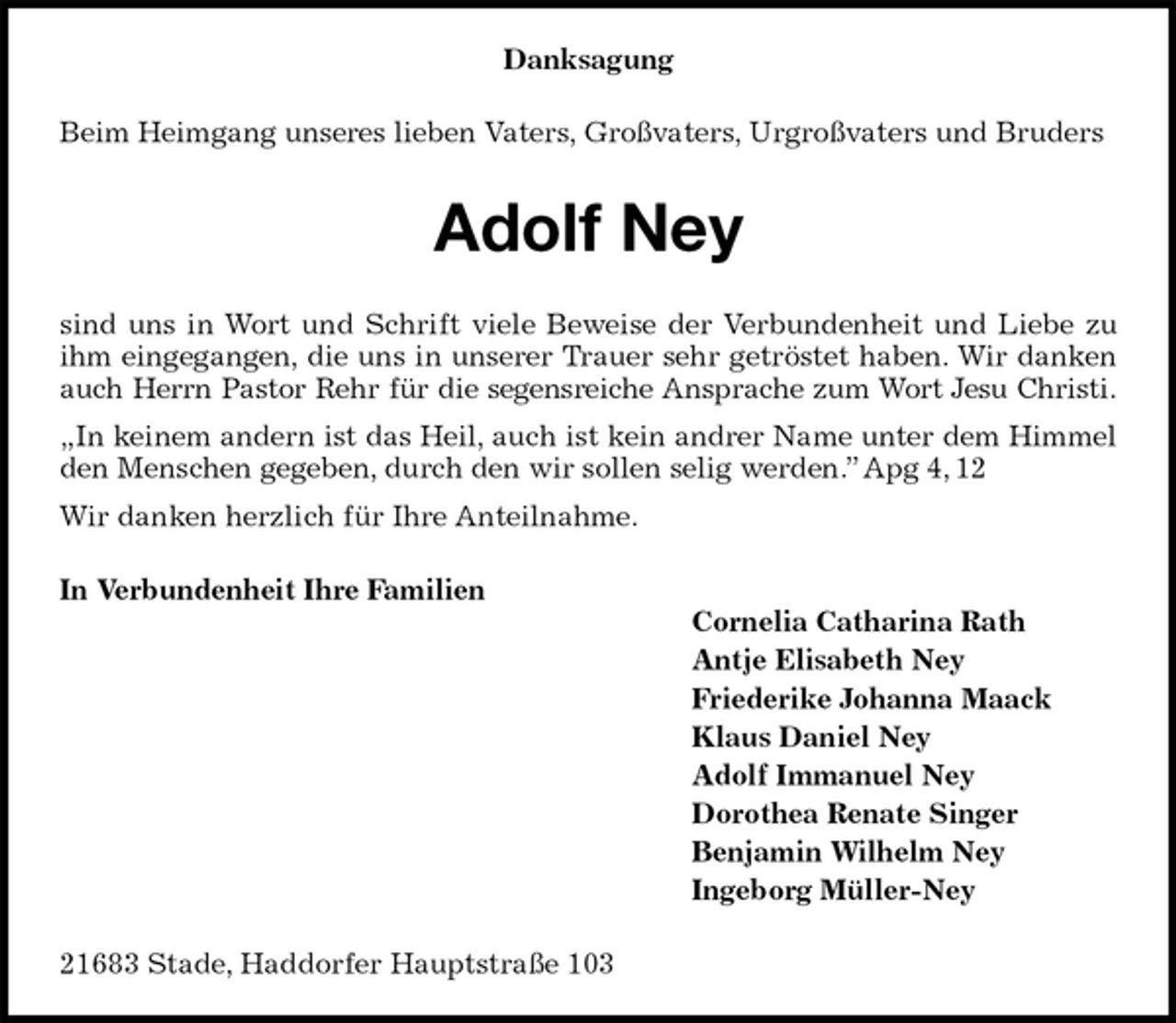 <p>Danksagung<br />Beim Heimgang unseres lieben Vaters, Großvaters, Urgroßvaters und Bruders<br />Adolf Ney<br />sind uns in Wort und Schrift viele Beweise der Verbundenheit und Liebe zu ihm eingegangen, die uns in unserer Trauer sehr getröstet haben. Wir danken auch Herrn Pastor Rehr für die segensreiche Ansprache zum Wort Jesu Christi.<br />„In keinem andern ist das Heil, auch ist kein andrer Name unter dem Himmel den Menschen gegeben, durch den wir sollen selig werden.” Apg 4, 12<br />Wir danken herzlich für Ihre Anteilnahme.<br />In Verbundenheit Ihre Familien<br />Cornelia Catharina Rath<br />Antje Elisabeth Ney<br />Friederike Johanna Maack<br />Klaus Daniel Ney<br />Adolf Immanuel Ney<br />Dorothea Renate Singer<br />Benjamin Wilhelm Ney<br />Ingeborg Müller-Ney<br />21683 Stade, Haddorfer Hauptstraße 103</p>