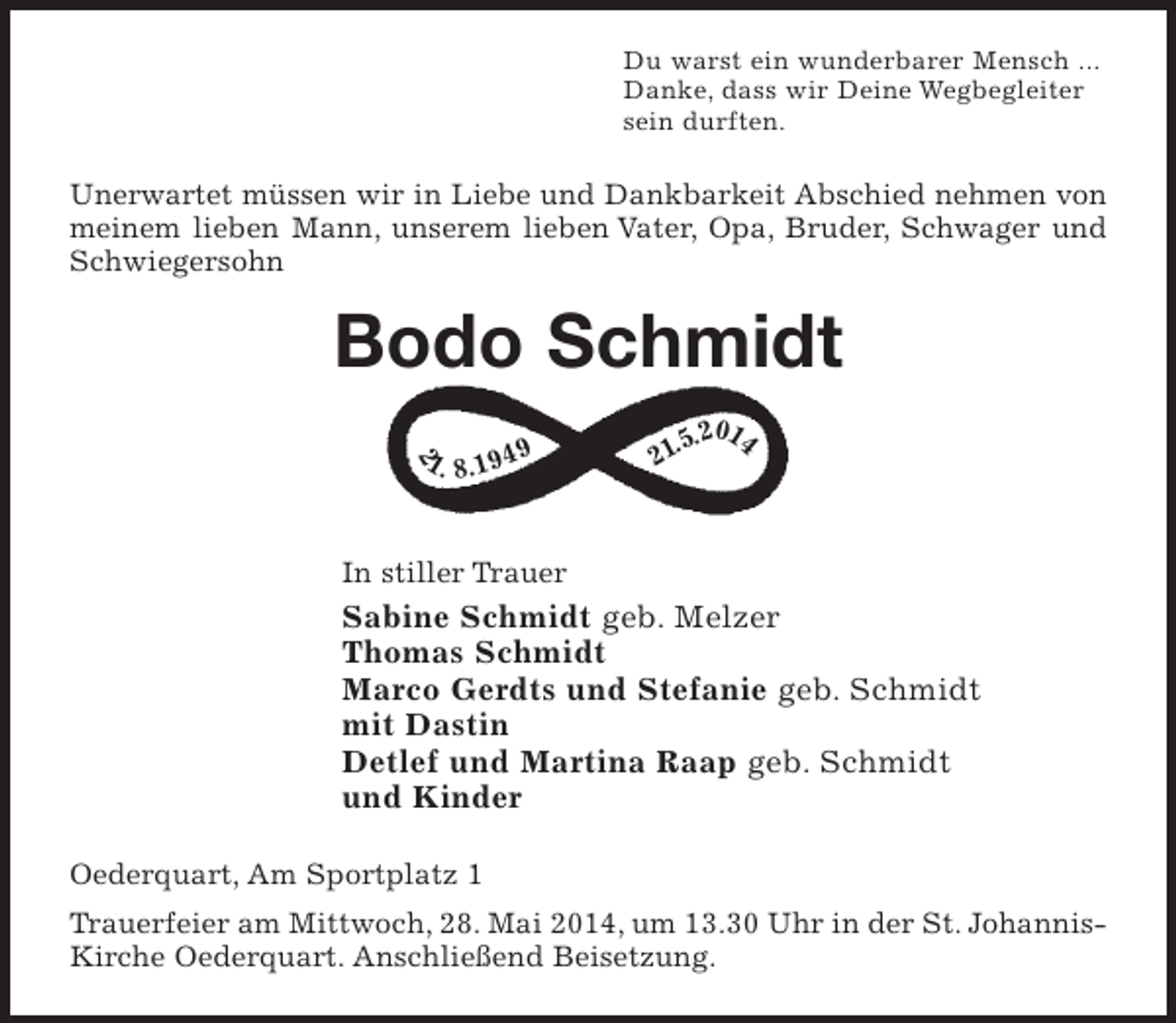 <p>Du warst ein wunderbarer Mensch ...<br />Danke, dass wir Deine Begleiter sein durften.</p><p>Unerwartet müssen wir in Liebe und Dankbarkeit Abschied nehmen von meinem lieben Mann, unserem lieben Vater, Opa, Bruder und Schwager</p><p>Bodo Schmidt</p><p>21. 8. 1949 21. 5. 2014 (Logo Ewigkeitszeichen siehe Manu)</p><p>In stiller Trauer<br />Sabine Schmidt geb. Melzer<br />Thomas Schmidt<br />Marco Gerdts und Stefanie geb. Schmidt<br />mit Dastin<br />Detlef und Martina Raap geb. Schmidt<br />und Kinder</p><p>Oederquart, Am Sportplatz 1</p><p>Trauerfeier am Mittwoch, 28. Mai 2014, um 13.30 Uhr in der St. Johannis-Kirche Oederquart. Anschließend Beisetzung.</p>