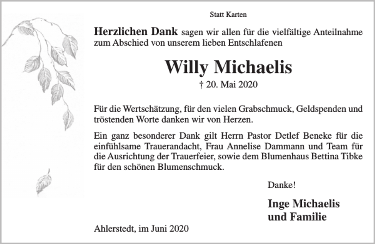 <p>Herzlichen Dank sagen wir allen für die vielfältige Anteilnahme zum Abschied von unserem lieben Entschlafenen<br />Willy Michaelis<br />† 20. Mai 2020<br />Für die Wertschätzung, für den vielen Grabschmuck, Geldspenden und tröstenden Worte danken wir von Herzen. Ein ganz besonderer Dank gilt Herrn Pastor Detlef Beneke für die einfühlsame Trauerandacht, Frau Annelise Dammann und Team für die Ausrichtung der Trauerfeier, sowie dem Blumenhaus Bettina Tibke für den schönen Blumenschmuck.<br />Danke!<br />Inge Michaelis und Familie<br />Ahlerstedt, im Juni 2020</p>