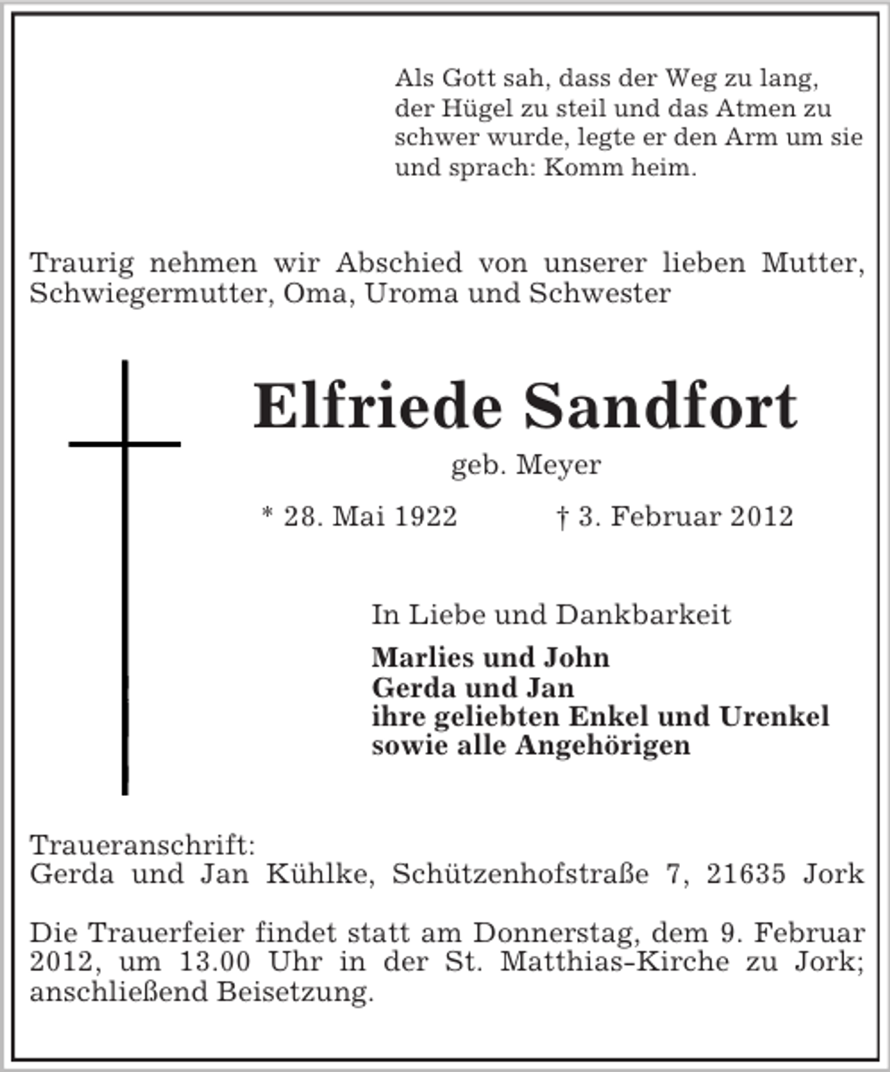 <p>Als Gott sah, dass der Weg zu lang,<br />der Hügel zu steil und das Atmen zu<br />schwer wurde, legte er den Arm um sie<br />und sprach: Komm heim.</p><p>Traurig nehmen wir Abschied von unserer lieben Mutter,<br />Schwiegermutter, Oma, Uroma und Schwester</p><p>Elfriede Sandfort<br />geb. Meyer<br />* 28. Mai 1922</p><p>† 3. Februar 2012</p><p>In Liebe und Dankbarkeit<br />Marlies und John<br />Gerda und Jan<br />ihre geliebten Enkel und Urenkel<br />sowie alle Angehörigen<br />Traueranschrift:<br />Gerda und Jan Kühlke, Schützenhofstraße 7, 21635 Jork<br />Die Trauerfeier findet statt am Donnerstag, dem 9. Februar<br />2012, um 13.00 Uhr in der St. Matthias-Kirche zu Jork;<br />anschließend Beisetzung.</p>
