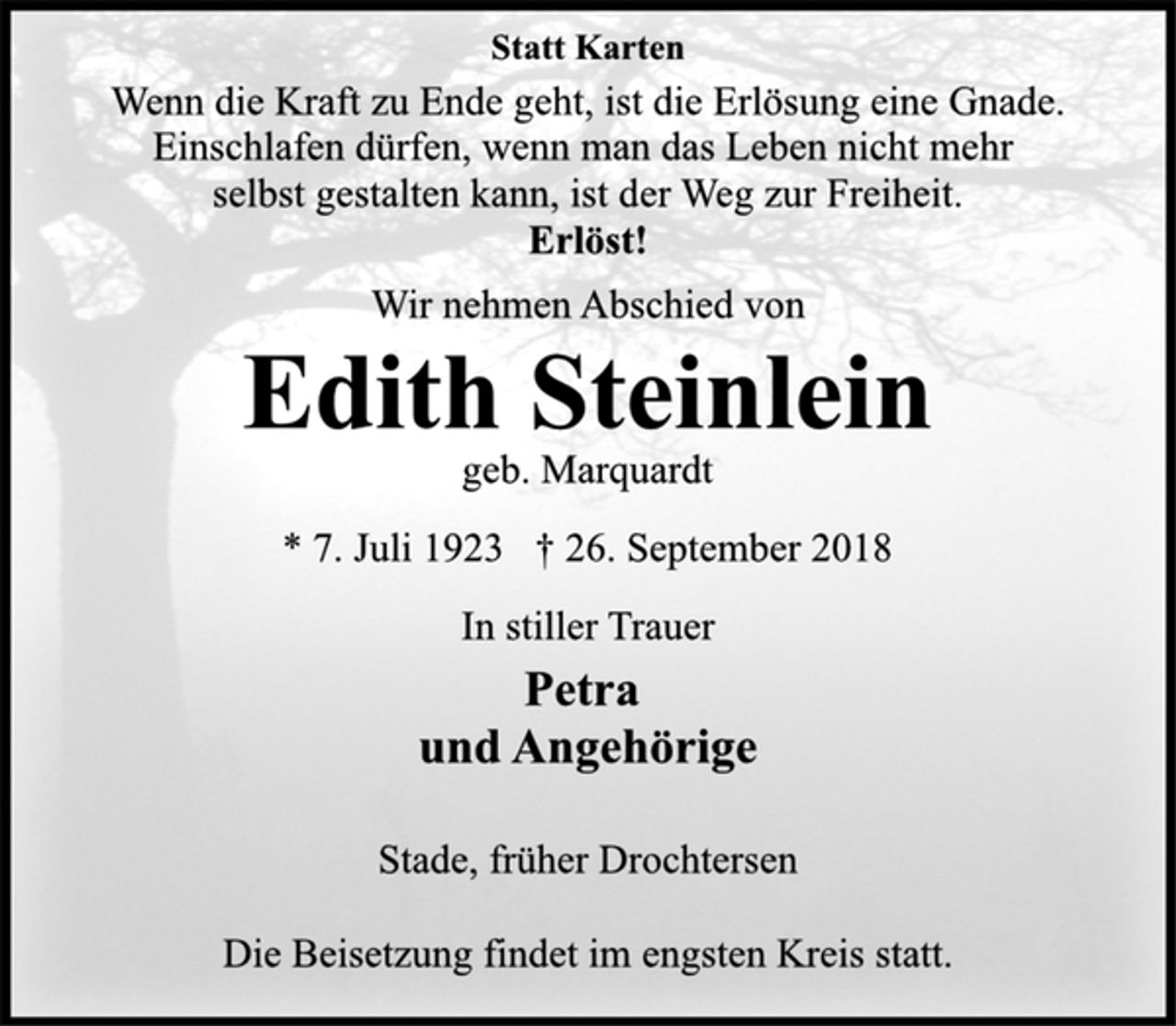 <p>Statt Karten<br />Wenn die Kraft zu Ende geht, ist die Erlösung eine Gnade.<br />Einschlafen dürfen, wenn man das Leben nicht mehr<br />selbst gestalten kann, ist der Weg zur Freiheit.<br />Erlöst!<br />Wir nehmen Abschied von<br />Edith Steinlein<br />geb. Marquardt<br />* 7. Juli 1923 † 26. September 2018<br />In stiller Trauer<br />Petra<br />und Angehörige<br />Stade, früher Drochtersen<br />Die Beisetzung findet im engsten Kreis statt.</p>