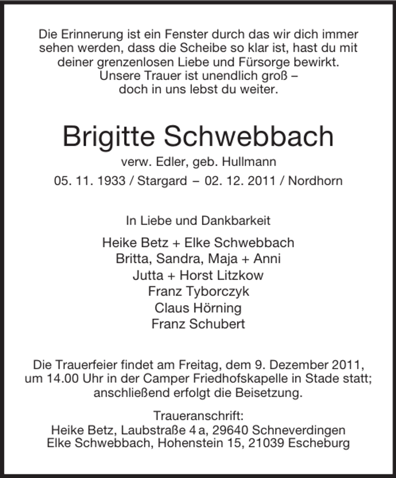 <p>Die Erinnerung ist ein Fenster durch das wir dich immer<br />sehen werden, dass die Scheibe so klar ist, hast du mit<br />deiner grenzenlosen Liebe und Fürsorge bewirkt.<br />Unsere Trauer ist unendlich groß –<br />doch in uns lebst du weiter.<br />Brigitte Schwebbach<br />verw. Edler, geb. Hullmann<br />05. 11. 1933 / Stargard – 02. 12. 2011 / Nordhorn<br />In Liebe und Dankbarkeit<br />Heike Betz + Elke Schwebbach<br />Britta, Sandra, Maja + Anni<br />Jutta + Horst Litzkow<br />Franz Tyborczyk<br />Claus Hörning<br />Franz Schubert<br />Die Trauerfeier findet am Freitag, dem 9. Dezember 2011,<br />um 14.00 Uhr in der Camper Friedhofskapelle in Stade statt;<br />anschließend erfolgt die Beisetzung.<br />Traueranschrift:<br />Heike Betz, Laubstraße 4 a, 29640 Schneverdingen<br />Elke Schwebbach, Hohenstein 15, 21039 Escheburg</p>