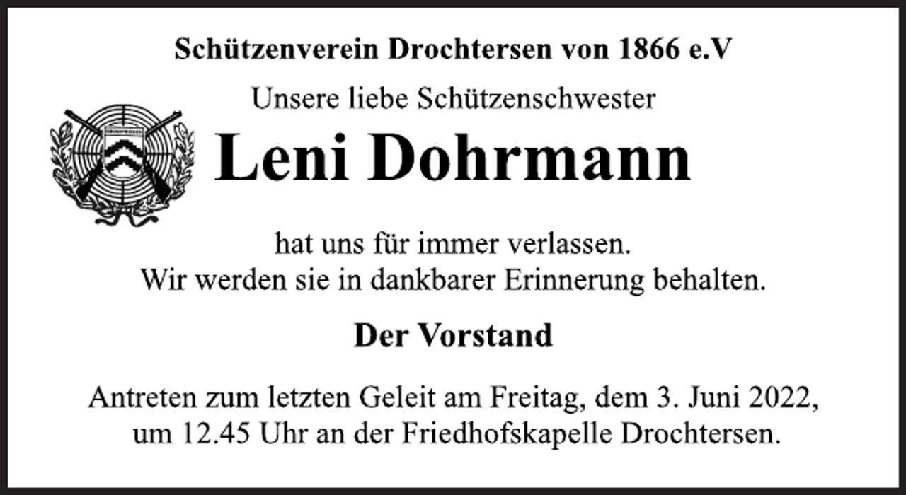 <p>Schützenverein Drochtersen von 1866 e.V<br />Unsere liebe Schützenschwester<br />Leni Dohrmann<br />hat uns für immer verlassen.<br />Der Vorstand<br />Wir werden sie in dankbarer Erinnerung behalten.<br />Antreten zum letzten Geleit am Freitag, dem 3. Juni 2022,<br />um 12.45 Uhr an der Friedhofskapelle Drochtersen.</p>